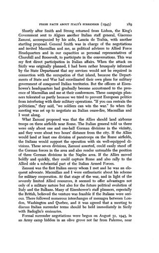 FRESH FACTS ABOUT ITALY'S SURRENDER (1943)
	
189
Shortly after Smith and Strong returned from Lisbon, the King's
Government sent to Algiers another Italian staff general, Giacomo
Zanussi, accompanied by his aide, Lancia de Trabia, with another
startling proposal. General Smith was in charge of the negotiations
and invited Macmillan and me, as political advisers to Allied Force
Headquarters and in our capacities as personal representatives of
Churchill and Roosevelt, to participate in the conversations. This was
my first direct participation in Italian affairs . When the attack on
Sicily was originally planned, I had been rather brusquely informed
by the State Department that my services would not be required in
connection with the occupation of that island, because the Depart-
ments of State and War had coordinated their own plans for military
government of conquered Italian territories . But the officers at Eisen-
hower's headquarters had gradually become accustomed to the pres-
ence of Macmillan and me at their conferences . These campaign plan-
ners tolerated us partly because we tried to prevent European politics
from interfering with their military operations . "If you can restrain the
politicians," they said, "we soldiers can win the war." So when the
meeting was set up to negotiate an Italian cease-fire, Macmillan and
I went along.
What Zanussi proposed was that the Allies should land airborne
troops on three airfields near Rome. The Italian general told us there
were only about one and one-half German divisions in the vicinity,
and they were about two hours' distance from the city . If the Allies
would land at least one division of paratroops on the Rome airfields,
the Italians would support the operation with six well-equipped di-
visions. These seven divisions, Zanussi asserted, could easily stand off
the German forces in the area and also render untenable the position
of three German divisions in the Naples area. If the Allies moved
boldly and quickly, they could capture Rome and also rally to the
Allied side a substantial part of the Italian Armed Forces .
Zanussi was the first Italian envoy whom I met and he was an elo-
quent advocate . Macmillan and I were enthusiastic about his scheme
for military cooperation. At that stage of the war, and in light of the
severely limited Allied resources, it seemed to offer advantages not
only of a military nature but also for the future political evolution of
Italy and the Balkans. Many of Eisenhower's staff planners, especially
the British, believed the venture was feasible if the Italians were seri-
ous. There followed numerous interchanges of messages between Lon-
don, Washington and Quebec, and it was agreed that a meeting to
discuss Italian surrender terms should be held immediately in Sicily
with Badoglio's emissaries.
Formal surrender negotiations were begun on August 3 1, 1943, in
an Army camp hidden in an olive grove not far from Palermo, near
 