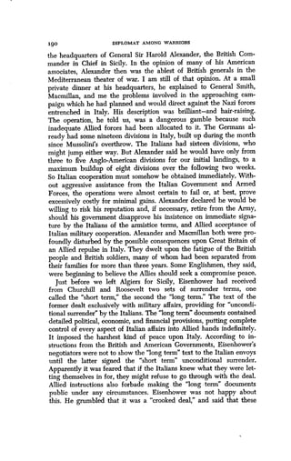 190
	
DIPLOMAT AMONG WARRIORS
the headquarters of General Sir Harold Alexander, the British Com-
mander in Chief in Sicily. In the opinion of many of his American
associates, Alexander then was the ablest of British generals in the
Mediterranean theater of war. I am still of that opinion. At a small
private dinner at his headquarters, he explained to General Smith,
Macmillan, and me the problems involved in the approaching cam-
paign which he had planned and would direct against the Nazi forces
entrenched in Italy . His description was brilliant-and hair-raising .
The operation, he told us, was a dangerous gamble because such
inadequate Allied forces had been allocated to it . The Germans al-
ready had some nineteen divisions in Italy, built up during the month
since Mussolini's overthrow. The Italians had sixteen divisions, who
might jump either way. But Alexander said he would have only from
three to five Anglo-American divisions for our initial landings, to a
maximum buildup of eight divisions over the following two weeks .
So Italian cooperation must somehow be obtained immediately . With-
out aggressive assistance from the Italian Government and Armed
Forces, the operations were almost certain to fail or, at best, prove
excessively costly for minimal gains . Alexander declared he would be
willing to risk his reputation and, if necessary, retire from the Army,
should his government disapprove his insistence on immediate signa-
ture by the Italians of the armistice terms, and Allied acceptance of
Italian military cooperation. Alexander and Macmillan both were pro-
foundly disturbed by the possible consequences upon Great Britain of
an Allied repulse in Italy . They dwelt upon the fatigue of the British
people and British soldiers, many of whom had been separated from
their families for more than three years. Some Englishmen, they said,
were beginning to believe the Allies should seek a compromise peace .
Just before we left Algiers for Sicily, Eisenhower had received
from Churchill and Roosevelt two sets of surrender terms, one
called the "short term," the second the "long term ." The text of the
former dealt exclusively with military affairs, providing for "uncondi-
tional surrender" by the Italians . The "long term" documents contained
detailed political, economic, and financial provisions, putting complete
control of every aspect of Italian affairs into Allied hands indefinitely.
It imposed the harshest kind of peace upon Italy. According to in-
structions from the British and American Governments, Eisenhower's
negotiators were not to show the "long term" text to the Italian envoys
until the latter signed the "short term" unconditional surrender .
Apparently it was feared that if the Italians knew what they were let-
ting themselves in for, they might refuse to go through with the deal.
Allied instructions also forbade making the "long term" documents
public under any circumstances . Eisenhower was not happy about
this. He grumbled that it was a "crooked deal," and said that these
 