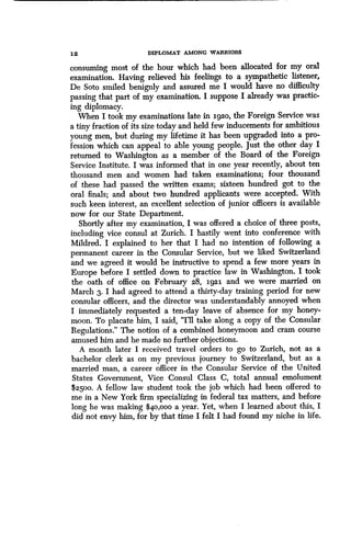 12
	
DIPLOMAT AMONG WARRIORS
consuming most of the hour which had been allocated for my oral
examination. Having relieved his feelings to a sympathetic listener,
De Soto smiled benignly and assured me I would have no difficulty
passing that part of my examination . I suppose I already was practic-
ing diplomacy.
When I took my examinations late in 1920, the Foreign Service was
a tiny fraction of its size today and held few inducements for ambitious
young men, but during my lifetime it has been upgraded into a pro-
fession which can appeal to able young people. Just the other day I
returned to Washington as a member of the Board of the Foreign
Service Institute. I was informed that in one year recently, about ten
thousand men and women had taken examinations ; four thousand
of these had passed the written exams ; sixteen hundred got to the
oral finals; and about two hundred applicants were accepted. With
such keen interest, an excellent selection of junior officers is available
now for our State Department.
Shortly after my examination, I was offered a choice of three posts,
including vice consul at Zurich. I hastily went into conference with
Mildred. I explained to her that I had no intention of following a
permanent career in the Consular Service, but we liked Switzerland
and we agreed it would be instructive to spend a few more years in
Europe before I settled down to practice law in Washington . I took
the oath of office on February 28, 1921. and we were married on
March 3. I had agreed to attend a thirty-day training period for new
consular officers, and the director was understandably annoyed when
I immediately requested a ten-day leave of absence for my honey-
moon. To placate him, I said, "I'll take along a copy of the Consular
Regulations." The notion of a combined honeymoon and cram course
amused him and he made no further objections .
A month later I received travel orders to go to Zurich, not as a
bachelor clerk as on my previous journey to Switzerland, but as a
married man, a career officer in the Consular Service of the United
States Government, Vice Consul Class C, total annual emolument
$2500. A fellow law student took the job which had been offered to
me in a New York firm specializing in federal tax matters, and before
long he was making $40,000 a year. Yet, when I learned about this, I
did not envy him, for by that time I felt I had found my niche in life .
 