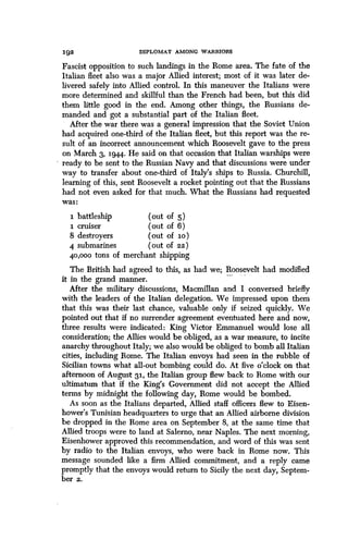 192
	
DIPLOMAT AMONG WARRIORS
Fascist opposition to such landings in the Rome area. The fate of the
Italian fleet also was a major Allied interest ; most of it was later de-
livered safely into Allied control . In this maneuver the Italians were
more determined and skillful than the French had been, but this did
them little good in the end. Among other things, the Russians de-
manded and got a substantial part of the Italian fleet .
After the war there was a general impression that the Soviet Union
had acquired one-third of the Italian fleet, but this report was the re-
sult of an incorrect announcement which Roosevelt gave to the press
on March 3, 1944. He said on that occasion that Italian warships were
ready to be sent to the Russian Navy and that discussions were under
way to transfer about one-third of Italy's ships to Russia . Churchill,
learning of this, sent Roosevelt a rocket pointing out that the Russians
had not even asked for that much. What the Russians had requested
was:
1 battleship (out of 5 )
1 cruiser (out of 6)
8 destroyers (out of ILO)
4 submarines (out of 22)
40,000 tons of merchant shipping
The British had agreed to this, as had we; Roosevelt had modified
it in the grand manner.
After the military discussions, Macmillan and I conversed briefly
with the leaders of the Italian delegation . We impressed upon them
that this was their last chance, valuable only if seized quickly . We
pointed out that if no surrender agreement eventuated here and now,
three results were indicated : King Victor Emmanuel would lose all
consideration; the Allies would be obliged, as a war measure, to incite
anarchy throughout Italy; we also would be obliged to bomb all Italian
cities, including Rome . The Italian envoys had seen in the rubble of
Sicilian towns what all-out bombing could do . At five o'clock on that
afternoon of August 31, the Italian group flew back to Rome with our
ultimatum that if the King's Government did not accept the Allied
terms by midnight the following day, Rome would be bombed .
As soon as the Italians departed, Allied staff officers flew to Eisen-
hower's Tunisian headquarters to urge that an Allied airborne division
be dropped in the Rome area on September 8, at the same time that
Allied troops were to land at Salerno, near Naples . The next morning,
Eisenhower approved this recommendation, and word of this was sent
by radio to the Italian envoys, who were back in Rome now. This
message sounded like a firm Allied commitment, and a reply came
promptly that the envoys would return to Sicily the next day, Septem-
ber z.
 