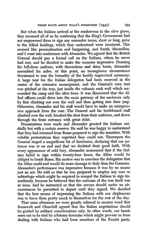 FRESH FACTS ABOUT ITALY'S SURRENDER (1943)
	
193
But when the Italians arrived at the rendezvous in the olive grove,
they incensed all of us by confessing that the King's Government had
not empowered them to sign any surrender terms, short or long, prior
to the Allied landings, which they understood were imminent . This
seemed like procrastination and bargaining, and Smith, Macmillan,
and I went into conference with Alexander. We agreed that the British
General should pay a formal call on the Italians, whom he never
had met, and he decided to make the occasion impressive . Donning
his full-dress uniform, with decorations and shiny boots, Alexander
assembled his aides . At this point, an incongruous circumstance
threatened to mar the formality of the hastily improvised ceremony .
A large tent for the Italian delegation had been reserved in the
center of the extensive encampment, and the General's own tent
was pitched at the rear, just inside the volcanic rock wall which sur-
rounded the camp and the olive trees. It was discovered that the Al-
lied officers could drive into the main gateway of the enclosure only
by first climbing out over the wall and then getting into their jeep .
Otherwise, Alexander and his staff would have to make an unimpres-
sive approach from the rear . The General and his beribboned staff
climbed over the wall, brushed the dust from their uniforms, and drove
through the front entrance with great eclat.
Presentations were made and Alexander greeted the Italians cor-
dially but with a certain reserve. He said he was happy to understand
that they had returned from Rome prepared to sign the armistice . With
voluble protestations they regretted they could not . Thereupon the
General staged a magnificent bit of histrionics, declaring that our pa-
tience was at an end and that we doubted their good faith. With
every appearance of cold fury, Alexander announced that if the Ital-
ians failed to sign within twenty-four hours, the Allies would be
obliged to bomb Rome . His motive was to convince the delegation that
the Allies could and would do more damage to Italy than the Germans.
Alexander's performance was impressive because it was by no means
just an act. He told us that he was prepared to employ any ruse or
subterfuge which might be required to compel the Italians to sign im-
mediately, because he believed that the outcome of the war itself was
at issue. And he instructed us that the envoys should under no cir-
cumstances be permitted to depart until they signed . We decided
that the best means of impressing the Italians with our displeasure
was to leave them pretty much to themselves for the rest of the day.
That same afternoon we were greatly relieved to receive word that
Roosevelt and Churchill agreed that the Italian negotiations should
be guided by military considerations only . In other words, our hands
were not to be tied by arbitrary formulas which might prevent us from
dealing with Italians who had been members of the Fascist party.
 
