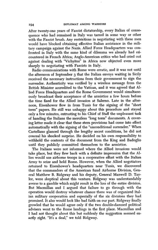 194 DIPLOMAT AMONG WARRIORS
After twenty-one years of Fascist dictatorship, every Italian of conse-
quence who had remained in Italy was tarred in some way or other
with the Fascist brush . Any restrictions in negotiating with these men
would have blocked obtaining effective Italian assistance in the mili-
tary campaign against the Nazis . Allied Force Headquarters was con-
fronted in Italy with the same kind of dilemma we already had eIi-
countered in French Africa ; Anglo-American critics who had cried out
against dealing with "Vichyites" in Africa now objected even more
sharply to negotiating with Fascists in Italy .
Radio communications with Rome were erratic, and it was not until
the afternoon of September 3 that the Italian envoys waiting in Sicily
received the necessary instructions from their government to sign the
surrender. Authenticity was verified by a wireless message from the
British Minister accredited to the Vatican, and it was agreed that Al-
lied Force Headquarters and the Rome Government would simultane-
ously broadcast their acceptance of the armistice a few hours before
the time fixed for the Allied invasion at Salerno . Late in the after-
noon, Eisenhower flew in from Tunis for the signing of the "short
term" papers. He still was unhappy about this procedure and stayed
only a few minutes, entrusting to his Chief of Staff the unpleasant task
of handing the Italians the merciless "long term" documents . A cover-
ing letter made it clear that these stern provisions had come into effect
automatically with the signing of the "unconditional surrender ." When
Castellano glanced through the lengthy secret conditions, he did not
conceal his shocked surprise . He decided on his own responsibility to
withhold the contents of the document from the King and Badoglio
until they publicly committed themselves to the armistice .
The Italians were not informed where the Allied invasions would
take place, but they flew back with a definite impression that the Al-
lies would use airborne troops in a cooperative effort with the Italian
Army to seize and hold Rome. However, when the Allied negotiators
returned to Eisenhower's headquarters near Tunis, we discovered
that the commanders of the American 82nd Airborne Division, Gen-
eral Matthew B . Ridgway and his deputy, General Maxwell D . Tay-
lor, were skeptical about this venture . Ridgway was understandably
averse to a gamble which might result in the loss of the entire division.
But Macmillan and I argued that failure to go through with the
operation would destroy whatever chance there was of organized Ital-
ian military cooperation and especially of the six divisions they had
promised. It also would look like bad faith on our part . Ridgway finally
growled that he would agree only if the two double-damned political
advisers went to the Rome landings in the first place . Macmillan and
I had not thought about this but suddenly the suggestion seemed ex-
actly right. "It's a deal," we told Ridgway .
 