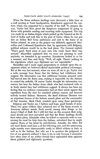 FRESH FACTS ABOUT ITALY'S SURRENDER (1943)
	
195
When the Rome airborne landings were discussed a little later at
a staff meeting in Tunis headquarters, Eisenhower approved the ven-
ture, which was supported by a majority of his staff . To prepare the
way, Taylor had been given the dangerous assignment of going to
Rome with portable sending and receiving radio equipment . The trip
was made by an Italian frigate which picked up the General on the Is-
land of Ischia and took him to the port of Gaeta, where he was put
into an Italian Red Cross ambulance and sent to the home of an
Italian admiral . As soon as the project was definitely approved, Mac-
millan and I informed Eisenhower that, by agreement with Ridgway,
political advisers would be in the lead plane . The General replied,
"That's good . Send some of your men who really know their way
around." Macmillan explained that we were not planning to send
anybody; we intended to go ourselves . Eisenhower looked at us for
a moment, and then said dryly, "Well, all right . There's nothing in
the regulations which says diplomats are not expendable ."
Macmillan and I made eager preparations to embark upon this as-
signment which we believed offered incalculable political advantages .
But at the very last moment, when we were all set to go, Taylor sent
a radio message from Rome that the Italians had withdrawn their
support. His information was that additional German armored units
had moved into the Rome area, making it impossible for the Italians
to control the airfields . Of course Taylor thought his information was
correct, but later the Italian Army chiefs who had conferred with us
in Sicily denied they had withdrawn support. It always has been my
feeling that our airborne commanders had set their minds against this
expedition from the start for standard military reasons and because
nobody trusted Italians . Moreover, the 82nd Airborne Division was
an important feature of the Salerno assault plans and the commander
of that invasion, Mark Clark, counted upon using those paratroops.
Ridgway and Taylor are, I believe and hope, good friends of mine .
These two great soldiers later achieved two of the finest records in
American military annals . Each served, among other things, as the
Army's Chief of Staff. But I still feel that on this occasion their judg-
ment should not have prevailed and that the Rome landings should
have taken place . Alexander when he talked so earnestly with us con-
cerning his need for help from the Italians, calculated that he might
capture Rome at the latest by mid-October . Actually, the Allies did
not reach Rome until June 4 of the following year, and the intervening
eight months were immeasurably costly to Allied soldiers in Italy as
well as to the Italians. But who am I to question the judgment of
two of our greatest soldiers? I dare to do so only because I remember
how. often some of my soldier friends have expounded their opinions
about political and diplomatic questions.
 