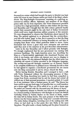 I98 DIPLOMAT AMONG WARRIORS
thousand-ton cruiser which had brought the party to Brindisi was kept
under full steam in case German raiders got wind of the King's where-
abouts. The King-Badoglio Government, consisting of a grab-bag as-
sortment of military officers, diplomats, and members of the King's
palace staff, was far from impressive. But Victor Emmanuel provided
a nucleus for a legal government, which no other Italian did just then,
and Macmillan and I thought that this little retinue gathered loyally
around their monarch might be the only kind of Italian Government
which could serve Anglo-American military purposes at this moment .
We were disappointed to observe that Macfarlane almost ignored the
King. The general explained to us afterward that the seventy-three-
year-old ruler looked "gaga" to him . But it seemed to us that the King
had taken considerable initiative in forcing Mussolini out, and later in
escaping from Rome when Allied protection failed to arrive . Victor
Emmanuel had shown a great deal more enterprise and anti-Nazi
spirit than most of the ministers in his post-Mussolini administration.
Later in the day Macmillan and I talked privately with Badoglio.
We strongly emphasized that his new government was starting with
enormous handicaps. The Anglo-American press was describing the
King as a Fascist-minded opportunist who abandoned Fascism only
when it was beaten, and whose sole interest now was in clinging to
his shaky throne. We also informed Badoglio that the Allied press was
rehashing old reports of Italian atrocities in the Ethiopian campaign .
The seventy-one-year-old Badoglio reminded me of General Giraud
in his complete indifference to political issues. Solemnly he told us that
he had agreed to organize a non-Fascist government for one reason
only-his King commanded it and he always obeyed his King .
Before leaving Brindisi, Macmillan and I arranged to have a talk
with Victor Emmanuel without the discouraging presence of Mac-
farlane. The King, describing how hastily he had been compelled to
escape from Rome, mentioned that he and the Queen had rushed off
without any of their personal possessions. I inquired politely if I could
be of any assistance. After a hesitant pause, he said : "The Queen has
been unable to get any fresh eggs . Is it possible that we could somehow
get a dozen eggs?" That was all he asked of us, so with a dozen eggs
we sealed our concord with the thousand-year-old House of Savoy .
Our exploratory mission to Brindisi was followed on September 29
by a formal meeting of Eisenhower with Badoglio on board the British
battleship Nelson in Valetta Harbor on the island of Malta, amidst
the ruins left by Italian bombs . The main purpose of this Malta Con-
ference was the formal signing of the "long term" surrender document.
The entire Italian delegation, including most of the ranking men with
whom we had dealt up to that point, flew into Malta in the same
big plane. The pilot made a clumsy landing and the plane bounced an
 