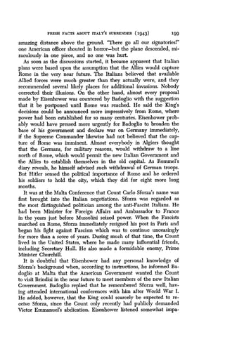 FRESH FACTS ABOUT ITALY'S SURRENDER (1943)
	
199
amazing distance above the ground . "There go all our signatoriesl"
one American officer shouted in horror-but the plane descended, mi-
raculously in one piece, and no one was hurt.
As soon as the discussions started, it became apparent that Italian
plans were based upon the assumption that the Allies would capture
Rome in the very near future. The Italians believed that available
Allied forces were much greater than they actually were, and they
recommended several likely places for additional invasions . Nobody
corrected their illusions. On the other hand, almost every proposal
made by Eisenhower was countered by Badoglio with the suggestion
that it be postponed until Rome was reached . He said the King's
decisions could be announced more impressively from Rome, where
power had been established for so many centuries . Eisenhower prob-
ably would have pressed more urgently for Badoglio to broaden the
base of his government and declare war on Germany immediately,
if the Supreme Commander likewise had not believed that the cap-
ture of Rome was imminent . Almost everybody in Algiers thought
that the Germans, for military reasons, would withdraw to a line
north of Rome, which would permit the new Italian Government and
the Allies to establish themselves in the old capital . As Rommel's
diary reveals, he himself advised such withdrawal of German troops .
But Hitler sensed the political importance of Rome and he ordered
his soldiers to hold the city, which they did for eight more long
months.
It was at the Malta Conference that Count Carlo Sforza's name was
first brought into the Italian negotiations. Sforza was regarded as
the most distinguished politician among the anti-Fascist Italians . He
had been Minister for Foreign Affairs and Ambassador to France
in the years just before Mussolini seized power . When the Fascists
marched on Rome, Sforza immediately resigned his post in Paris and
began his fight against Fascism which was to continue unceasingly
for more than a score of years . During much of that time, the Count
lived in the United States, where he made many influential friends,
including Secretary Hull. He also made a formidable enemy, Prime
Minister Churchill.
It is doubtful that Eisenhower had any personal knowledge of
Sforza's background when, according to instructions, he informed Ba-
doglio at Malta that the American Government wanted the Count
to visit Brindisi in the near future to meet members of the new Italian
Government. Badoglio replied that he remembered Sforza well, hav-
ing attended international conferences with him after World War I .
He added, however, that the King could scarcely be expected to re-
ceive Sforza, since the Count only recently had publicly demanded
Victor Emmanuel's abdication . Eisenhower listened somewhat impa-
 