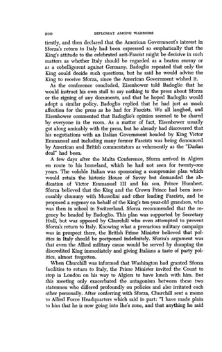 2 0 0
	
DIPLOMAT AMONG WARRIORS
tiently, and then declared that the American Government's interest in
Sforza's return to Italy had been expressed so emphatically that the
King's attitude to the celebrated anti-Fascist might be decisive in such
matters as whether Italy should be regarded as a beaten enemy or
as a cobelligerent against Germany . Badoglio repeated that only the
King could decide such questions, but he said he would advise the
King to receive Sforza, since the American Government wished it.
As the conference concluded, Eisenhower told Badoglio that he
would instruct his own staff to say nothing to the press about Sforza
or the signing of any documents, and that he hoped Badoglio would
adopt a similar policy. Badoglio replied that he had just as much
affection for the press as he had for Fascists . We all laughed, and
Eisenhower commented that Badoglio's opinion seemed to be shared
by everyone in the room. As a matter of fact, Eisenhower usually
got along amicably with the press, but he already had discovered that
his negotiations with an Italian Government headed by King Victor
Emmanuel and including many former Fascists was being denounced
by American and British commentators as vehemently as the "Darlan
deal" had been.
A few days after the Malta Conference, Sforza arrived in Algiers
en route to his homeland, which he had not seen for twenty-one
years. The voluble Italian was sponsoring a compromise plan which
would retain the historic House of Savoy but demanded the ab-
dication of Victor Emmanuel III and his son, Prince Humbert.
Sforza believed that the King and the Crown Prince had been inex-
cusably chummy with Mussolini and other leading Fascists, and he
proposed a regency on behalf of the King's ten-year-old grandson, who
was then in school in Switzerland . Sforza recommended that the re-
gency be headed by Badoglio. This plan was supported by Secretary
Hull, but was opposed by Churchill who even attempted to prevent
Sforza's return to Italy. Knowing what a precarious military campaign
was in prospect there, the British Prime Minister believed that pol-
itics in Italy should be postponed indefinitely . Sforza's argument was
that even the Allied military cause would be served by dumping the
discredited King immediately and giving Italians a taste of party pol-
itics, almost forgotten.
When Churchill was informed that Washington had granted Sforza
facilities to return to Italy, the Prime Minister invited the Count to
stop in London on his way to Algiers to have lunch with him. But
this meeting only exacerbated the antagonism between these two
statesmen who differed profoundly on policies and also irritated each
other personally. After conferring with Sforza, Churchill sent a memo
to Allied Force Headquarters which said in part : "I have made plain
to him that he is now going into Ike's zone, and that anything he said
 