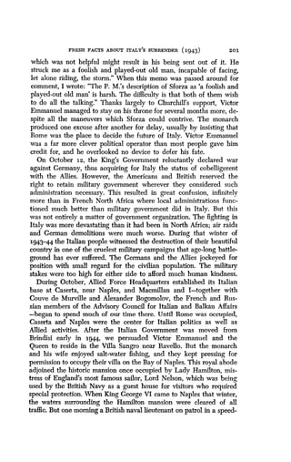 FRESH FACTS ABOUT ITALY'S SURRENDER (1943)
	
201
which was not helpful might result in his being sent out of it . He
struck me as a foolish and played-out old man, incapable of facing,
let alone riding, the storm." When this memo was passed around for
comment, I wrote: "The P. M.'s description of Sforza as `a foolish and
played-out old man' is harsh . The difficulty is that both of them wish
to do all the talking." Thanks largely to Churchill's support, Victor
Emmanuel managed to stay on his throne for several months more, de-
spite all the maneuvers which Sforza could contrive . The monarch
produced one excuse after another for delay, usually by insisting that
Rome was the place to decide the future of Italy . Victor Emmanuel
was a far more clever political operator than most people gave him
credit for, and he overlooked no device to defer his fate.
On October i2, the King's Government reluctantly declared war
against Germany, thus acquiring for Italy the status of cobelligerent
with the Allies . However, the Americans and British reserved the
right to retain military government wherever they considered such
administration necessary . This resulted in great confusion, infinitely
more than in French North Africa where local administrations func-
tioned much better than military government did in Italy . But this
was not entirely a matter of government organization. The fighting in
Italy was more devastating than it had been in North Africa; air raids
and German demolitions were much worse . During that winter of
1943-44 the Italian people witnessed the destruction of their beautiful
country in one of the cruelest military campaigns that age-long battle-
ground has ever suffered . The Germans and the Allies jockeyed for
position with small regard for the civilian population . The military
stakes were too high for either side to afford much human kindness .
During October, Allied Force Headquarters established its Italian
base at Caserta, near Naples, and Macmillan and I-together with
Couve de Murville and Alexander Bogomolov, the French and Rus-
sian members of the Advisory Council for Italian and Balkan Affairs
-began to spend much of our time there . Until Rome was occupied,
Caserta and Naples were the center for Italian politics as well as
Allied activities. After the Italian Government was moved from
Brindisi early in 1944, we persuaded Victor Emmanuel and the
Queen to reside in the Villa Sangro near Ravello. But the monarch
and his wife enjoyed salt-water fishing, and they kept pressing for
permission to occupy their villa on the Bay of Naples . This royal abode
adjoined the historic mansion once occupied by Lady Hamilton, mis-
tress of England's most famous sailor, Lord Nelson, which was being
used by the British Navy as a guest house for visitors who required
special protection. When King George VI came to Naples that winter,
the waters surrounding the Hamilton mansion were cleared of all
traffic. But one morning a British naval lieutenant on patrol in a speed-
 