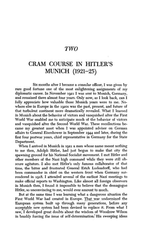 Two
CRAM COURSE IN HITLER'S
MUNICH (1921-25)
Six months after I became a consular officer, I was given by
rare good fortune one of the most enlightening assignments of my
diplomatic career. In November 1921 I was sent to Munich, Germany,
and remained there almost four years . Only now, as I look back, can I
fully appreciate how valuable those Munich years were to one. No-
where else in Europe in the 192os was the past, present, and future of
that turbulent continent more dramatically revealed . What I learned
in Munich about the behavior of victors and vanquished after the First
World War enabled me to anticipate much of the behavior of victors
and vanquished after the Second World War . These recollections be-
came my greatest asset when I was appointed adviser on German
affairs to General Eisenhower in September 1944 and later, during the
first four postwar years, chief representative in Germany for the State
Department.
When I arrived in Munich in 1921 a man whose name meant nothing
to me then, Adolph Hitler, had just begun to make that city the
spawning ground for his National Socialist movement . I met Hitler and
other members of the Nazi high command while they were still ob-
scure agitators . I also met Hitler's only famous collaborator of that
time, the bitter and frustrated General Erich Ludendorff, who had
been commander in chief on the western front when Germany sur-
rendered in 1918. I attended several of the earliest Nazi meetings to
make official reports to Washington . Like almost all foreign observers
in Munich then, I found it impossible to believe that the demagogue
Hitler, so unconvincing to me, would ever amount to much .
But at the same time I was learning what a dangerous situation the
First World War had created in Europe . That_ war undermined the
European system . built up through many generations, before __any
acceptable new system had been devised to replace it . From what I
saw, I developed great doubts about the wisdom of Woodrow Wilson
in brashly forcing the issue of self-determination? His sweeping ideas
 