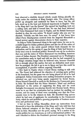202 DIPLOMAT AMONG WARRIORS
boat observed a shabbily dressed elderly couple fishing placidly di-
rectly under the windows of King George's suite. The young officer
pulled up alongside and motioned for them to leave, but the old
lady stood up in the boat and declared imperiously in English: "This
is the King and I am the Queenl" She opened her handbag, took out
a calling card, and held it toward him . No one had been informed
that Victor Emmanuel had come to Naples, and the British lieutenant
decided to obey his own orders. "It doesn't matter who you are," he
shouted. "Nobody can fish here now. Go awayl" A few hours later
Allied Force Headquarters received from the Imperial Household a
formal protest against discourtesies shown to their majesties .
So long as Victor Emmanuel clung to his regal status, he was an in-
evitable target for Italian political parties and also for all the critics of
Allied policies. A day rarely passed without fresh demands for his
abdication, and by the spring of 1944 the King of Italy had become a
lively issue even in American politics . Roosevelt was up for re-election
that year and the status of Victor Emmanuel was troubling American
voters of Italian descent. The President summoned me to Washington
for consultation early in April and told me that he had consented to
the King's retention longer than he believed wise, because Churchill
felt so strongly about this matter, but now an abdication must some-
how be arranged. He left it up to me to figure out how this could be
accomplished, if possible without angering Churchill .
I flew back to Naples where I found Sforza waiting to talk with
me. The Count had achieved his objective of reviving party politics
in his homeland, but the game was not being played at all as he had
anticipated. Italian Communists were making tremendous progress, he
informed me, and were being openly supported by Soviet Russia.
Sforza blamed Churchill as much as the Russians for Communist gains
in Italy. He declared that the Prime Minister's "blind and stubborn
adherence" to the notion of supporting the King and his weak
Badoglio Government was playing directly into Russian hands . Sforza
went on to say that his countrymen had an instinct for smelling out
success, and too many of them were concluding now that the Com-
munists were to be the winners in Italy. He described long queues
which he had seen of applicants for membership in the Communist
Party, which he said included a growing proportion of business execu-
tives and professional men .
I lost no time in telling Macmillan about my instructions from
Roosevelt to force the abdication of the King, and I also told him that
Sforza believed retention of the King was aiding the Communist
Party in Italy . Macmillan saw the point, saying, "It is a matter of do-
mestic politics for you Americans, as well as international politics ." He
and I decided to deliver the President's personal message to the King
 