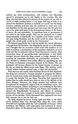 FRESH FACTS ABOUT rrALY'S SURRENDER (1943)
	
203
without any fresh correspondence with London, and Macmillan
agreed to accompany me to add dignity to the occasion . The tiny
King, who had been advised in advance of the purpose of our call, re-
ceived us while standing before a very large wall map of Italy . I ex-
plained the President's position as tactfully as I could, but the King's
emotions suddenly overcame him . He continued to stand very erect
and dignified, but his chin quivered and tears came into his pale blue
eyes as he spoke with pride of the thousand-year history of the House
of Savoy. He said mournfully : "A republican form of government is
not suited to the Italian people . They are not prepared for it either
temperamentally or historically . In a republic every Italian would in-
sist upon being President, and the result would be chaos. The only
people who would profit would be the Communists ."
We listened respectfully, but I did not modify the virtual ultimatum
I brought from the President . The King finally agreed-or so Macmillan
and I thought-that his councilors would work with members of our
staffs to produce a proclamation of his immediate abdication in favor
of his son. But we reckoned without Victor Emmanuel's tenacity . After
twenty-four hours of around-the-clock conversations, a text finally
emerged beyond which the King refused to budge . Instead of an-
nouncing his immediate abdication, his proclamation concluded: "I
have decided to withdraw from public affairs by appointing my son,
the Prince of Piedmont, Lieutenant General of the Realm . This ap-
pointment will become effective by the formal transfer of powers on
the day on which the Allied troops enter Rome. This decision, which
I firmly believe furthers national unity, is final and irrevocable ."
Well, that was not exactly what President Roosevelt had stipulated .
The King had concocted a formula intended to postpone his abdica-
tion for several more weeks, and Macmillan and I felt we would have
to accept this formula . For one thing, Macmillan had supported me
further than he really should have done in view of the attitude of his
Prime Minister. Moreover, the King's position had suddenly been
strengthened by unexpected support from an astonishing source . The
Soviet Government, without consulting or even notifying its Big Three
"partners"-the United States, Britain, and France-had formally rec-
ognized the King-Badoglio Government and offered to exchange
ambassadors . This was a sample of Soviet tactics which later were to
become all too familiar. Victor Emmanuel thus engineered one more
little triumph, but it was his final one .
The King retained his power during April and May, as the Allies
slowly battered their way through Italy along the route which
Churchill had hopefully called the "soft underbelly of Europe." Allied
hesitations and Hitler's swift intervention had combined to thwart
Alexander's plans . As the general had foreseen, his undermanned Al-
 