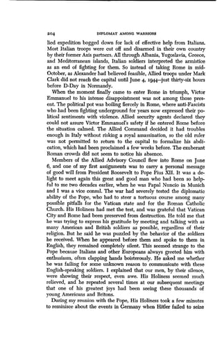204
	
DIPLOMAT AMONG WARRIORS
lied expedition bogged down for lack of effective help from Italians .
Most Italian troops were cut off and disarmed in their own country
by their former Axis partners. All through Albania, Yugoslavia, Greece,
and Mediterranean islands, Italian soldiers interpreted the armistice
as an end of fighting for them . So instead of taking Rome in mid-
October, as Alexander had believed feasible, Allied troops under Mark
Clark did not reach the capital until June 4, 1944-just thirty-six hours
before D-Day in Normandy.
When the moment finally came to enter Rome in triumph, Victor
Emmanuel to his intense disappointment was not among those pres-
ent. The political pot was boiling fiercely in Rome, where anti-Fascists
who had been fighting underground for years now expressed their po-
litical sentiments with violence . Allied security agents declared they
could not assure Victor Emmanuel's safety if he entered Rome before
the situation calmed. The Allied Command decided it had troubles
enough in Italy without risking a royal assassination, so the old ruler
was not permitted to return to the capital to formalize his abdi-
cation, which had been proclaimed a few weeks before . The exuberant
Roman crowds did not seem to notice his absence.
Members of the Allied Advisory Council flew into Rome on June
6, and one of my first assignments was to carry a personal message
of good will from President Roosevelt to Pope Pius XII . It was a de-
light to meet again this great and good man who had been so help-
ful to me two decades earlier, when he was Papal Nuncio in Munich
and I was a vice consul. The war had severely tested the diplomatic
ability of the Pope, who had to steer a tortuous course among many
possible pitfalls for the Vatican state and for the Roman Catholic
Church. His Holiness had met the test, and was grateful that Vatican
City and Rome had been preserved from destruction . He told me that
he was trying to express his gratitude by meeting and talking with as
many American and British soldiers as possible, regardless of their
religion. But he said he was puzzled by the behavior of the soldiers
he received. When he appeared before them and spoke to them in
English, they remained completely silent. This seemed strange to the
Pope because Italians and other Europeans always greeted him with
enthusiasm, often clapping bands boisterously . He asked me whether
he was failing for some unknown reason to communicate with these
English-speaking soldiers . I explained that our men, by their silence,
were showing their respect, even awe. His Holiness seemed much
relieved, and he repeated several times at our subsequent meetings
that one of his greatest joys had been seeing these thousands of
young Americans and Britons .
During my reunion with the Pope, His Holiness took a few minutes
to reminisce about the events in Germany when Hitler failed to seize
 