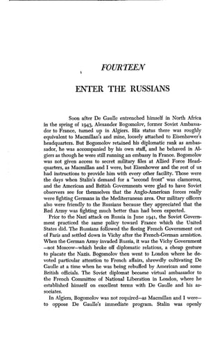 FOURTEEN
ENTER THE RUSSIANS
Soon after De Gaulle entrenched himself in North Africa
in the spring of 1943, Alexander Bogomolov, former Soviet Ambassa-
dor to France, turned up in Algiers . His status there was roughly
equivalent to Macmillan's and mine, loosely attached to Eisenhower's
headquarters. But Bogomolov retained his diplomatic rank as ambas-
sador, he was accompanied by his own staff, and he behaved in Al-
giers as though he were still running an embassy in France. Bogomolov
was not given access to secret military files at Allied Force Head-
quarters, as Macmillan and I were, but Eisenhower and the rest of us
had instructions to provide him with every other facility . Those were
the days when Stalin's demand for a "second front" was clamorous,
and the American and British Governments were glad to have Soviet
observers see for themselves that the Anglo-American forces really
were fighting Germans in the Mediterranean area . Our military officers
also were friendly to the Russians because they appreciated that the
Red Army was fighting much better than had been expected.
Prior to the Nazi attack on Russia in June 1941, the Soviet Govern-
ment practiced the same policy toward France which the United
States did. The Russians followed the fleeing French Government out
of Paris and settled down in Vichy after the French-German armistice .
When the German Army invaded Russia, it was the Vichy Government
-not Moscow-which broke off diplomatic relations, a cheap gesture
to placate the Nazis . Bogomolov then went to London where he de-
voted particular attention to French affairs, shrewdly cultivating De
Gaulle at a time when he was being rebuffed by American and some
British officials . The Soviet diplomat became virtual ambassador to
the French Committee of National Liberation in London, where he
established himself on excellent terms with De Gaulle and his as-
sociates.
In Algiers, Bogomolov was not required-as Macmillan and I were-
to oppose De Gaulle's immediate program. Stalin was openly
 