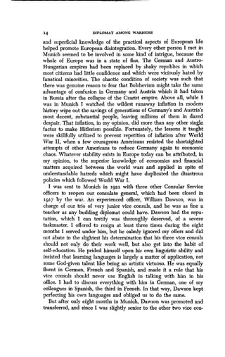 14 DIPLOMAT AMONG WARRIORS
and superficial knowledge of the practical aspects of European life
helped promote European disintegration . Every other person I met in
Munich seemed to be involved in some kind of intrigue, because the
whole of Europe was in a state of flux. The German and Austro-
Hungarian empires had been replaced by shaky republics in which
most citizens had little confidence and which were viciously hated by
fanatical minorities. The chaotic condition of society was such that
there was genuine reason to fear that Bolshevism might take the same
advantage of confusion in Germany and Austria which it had taken
in Russia after the collapse of the Czarist empire . Above all, while I
was in Munich I watched the wildest runaway inflation in modern
history wipe out the savings of generations of Germany's and Austria's
most decent, substantial people, leaving millions of them in dazed
despair. That inflation, in my opinion, did more than any other single_
factor to make Hitlerism possible . Fortunately, the lessons it taught
were skillfully utilized to prevent repetition of inflation after World
War II, when a few courageous Americans resisted the shortsighted
attempts of other Americans to reduce Germany again to economic
chaos. Whatever stability exists in Europe today can be attributed, in
my opinion, to the superior knowledge of economics and financial
matters acquired between the world wars and applied in spite of
understandable hatreds which might have duplicated the disastrous
policies which followed World War I .
I was sent to Munich in 1921 with three other Consular Service
officers to reopen our consulate general, which had been closed in
1917 by the war. An experienced officer, William Dawson, was in
charge of our trio of very junior vice consuls, and he was as fine a
teacher as any budding diplomat could have. Dawson had the repu-
tation, which I can testify was thoroughly deserved, of a severe
taskmaster. I offered to resign at least three times during the eight
months I served under him, but he calmly ignored my offers and did
not abate in the slightest his determination that his three vice consuls
should not only do their work well, but also get into the habit of
self-education. He prided himself upon his own linguistic ability and
insisted that learning languages is largely a matter of application, not
some God-given talent like being an artistic virtuoso . He was equally
fluent in German, French and Spanish, and made it a rule that his
vice consuls should never use English in talking with him in his
office. I had to discuss everything with him in German, one of my
colleagues in Spanish, the third in French . In that way, Dawson kept
perfecting his own languages and obliged us to do the same .
But after only eight months in Munich, Dawson was promoted and
transferred, and since I was slightly senior to the other two vice con-
 