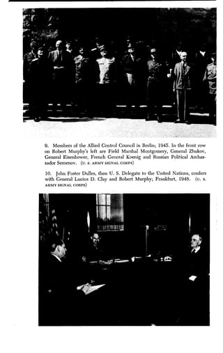 9. Members of the Allied Control Council in Berlin ; 1945. In the front row
on Robert Murphy's left are Field Marshal Montgomery, General Zhukov,
General Eisenhower, French General Koenig and Russian Political Ambas-
sador Semenov . (u. S . ARMY SIGNAL CORPS)
10. John Foster Dulles, then U . S. Delegate to the United Nations, confers
with General Lucius D . Clay and Robert Murphy ; Frankfurt, 1948. (u. s.
ARMY SIGNAL CORPS)
 