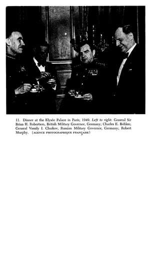 11. Dinner at the Elysee Palace in Paris ; 1949. Left to right: General Sir
Brian H . Robertson, British Military Governor, Germany ; Charles E. Bohlen;
General Vassily I. Chuikov, Russian Military Governor, Germany; Robert
Murphy. (AGENCE PHOTOGRAPHIQUE FRANyAISE
 