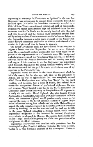 ENTER THE RUSSIANS
	
207
expressing his contempt for Frenchmen as "quitters" in the war, but
Bogomolov was not required to transmit these sentiments . Instead, he
lavished upon De Gaulle the formalities customarily accorded to a
Chief of State. These courtesies cost nothing and paid off handsomely .
Bogomolov's French acquaintances kept him informed about the con-
troversies in which De Gaulle was incessantly involved with Churchill
and with Roosevelt, and the Russian envoy sometimes amused him-
self by telling us about French maneuvers which he learned before we
did. Bogomolov deserves a major share of credit for De Gaulle's tol-
erance toward-sometimes practically an alliance with-French Com-
munists in Algiers and later in France in 1944-45.
The Soviet Government could not have chosen for its purposes in
Algiers a better man than Bogomolov . He was a career diplomat,
more like a nineteenth-century ambassador than what might be ex-
pected of the representative of a Communist state. His background
and education were much less "proletarian" than my own. He had been
schooled before the Russian Revolution and his learning was wide
and elegant. It interested me to see that Bogomolov was supervising
solid diplomatic training for the young Russians working under him,
the same attention I had the good fortune to receive from some of my
superiors in the Foreign Service .
Bogomolov missed no tricks for the Soviet Government which he
faithfully served, but he also was well liked by his colleagues in
Algiers, and he was so approachable that soon everybody around
Allied Force Headquarters was calling him "Bogo." He was hard
working, well informed, had a sense of humor, and suffered from
ulcers-the occupational disease of professional diplomats . On sev-
eral occasions "Bogo" insisted to me that he was NOT a member of the
Communist Party. I don't know why he thought this would impress me ;
it really did not matter. Herve Alphand, who later became French
Ambassador at Washington, was one of De Gaulle's associates in North
Africa, and sometimes Alphand would good-naturedly amuse us by
enacting the scene of the Soviet diplomat's arrival in Algiers . Bogo-
molov's ulcer was hurting him; nobody met him at the Maison Blanche
airport; the only room he could get in the Hotel Aletti had a window
broken by bombing; the weather was cold and the food was terrible
for the ulcer. Alphand, mimicking a Russian accent, would imitate
Bogomolov's indignation at the treatment he received, threatening
every minute to telegraph to Moscow . The episode had a happy con-
clusion-"Bogo" ended up by getting one of the most pretentious villas
in Algiers as his official residence.
Bogomolov's conversation was sprinkled with quotations from his
favorite philosopher, Friedrich Wilhelm Nietzsche . He would declaim,
"Listen to a wise German's estimate of his countrymen . Nietzsche
 