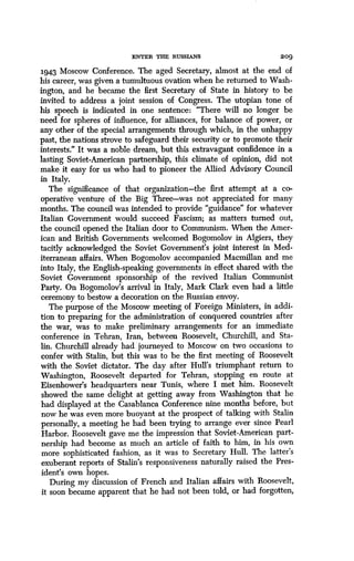 ENTER iiia RUSSIANS
	
209
1943 Moscow Conference . The aged Secretary, almost at the end of
his career, was given a tumultuous ovation when he returned to Wash-
ington, and he became the first Secretary of State in history to be
invited to address a joint session of Congress . The utopian tone of
his speech is indicated in one sentence: "There will no longer be
need for spheres of influence, for alliances, for balance of power, or
any other of the special arrangements through which, in the unhappy
past, the nations strove to safeguard their security or to promote their
interests." It was a noble dream, but this extravagant confidence in a
lasting Soviet-American partnership, this climate of opinion, did not
make it easy for us who had to pioneer the Allied Advisory Council
in Italy.
The significance of that organization-the first attempt at a co-
operative venture of the Big Three-was not appreciated for many
months. The council was intended to provide "guidance" for whatever
Italian Government would succeed Fascism; as matters turned out,
the council opened the Italian door to Communism . When the Amer-
ican and British Governments welcomed Bogomolov in Algiers, they
tacitly acknowledged the Soviet Government's joint interest in Med-
iterranean affairs. When Bogomolov accompanied Macmillan and me
into Italy, the English-speaking governments in effect shared with the
Soviet Government sponsorship of the revived Italian Communist
Party. On Bogomolov's arrival in Italy, Mark Clark even had a little
ceremony to bestow a decoration on the Russian envoy .
The purpose of the Moscow meeting of Foreign Ministers, in addi-
tion to preparing for the administration of conquered countries after
the war, was to make preliminary arrangements for an immediate
conference in Tehran, Iran, between Roosevelt, Churchill, and Sta-
lin. Churchill already had journeyed to Moscow on two occasions to
confer with Stalin, but this was to be the first meeting of Roosevelt
with the Soviet dictator . The day after Hull's triumphant return to
Washington, Roosevelt departed for Tehran, stopping en route at
Eisenhower's headquarters near Tunis, where I met him. Roosevelt
showed the same delight at getting away from Washington that he
had displayed at the Casablanca Conference nine months before, but
now he was even more buoyant at the prospect of talking with Stalin
personally, a meeting he had been trying to arrange ever since Pearl
Harbor. Roosevelt gave me the impression that Soviet-American part-
nership had become as much an article of faith to him, in his own
more sophisticated fashion, as it was to Secretary Hull. The latter's
exuberant reports of Stalin's responsiveness naturally raised the Pres-
ident's own hopes .
During my discussion of French and Italian affairs with Roosevelt,
it soon became apparent that he had not been told, or had forgotten,
 