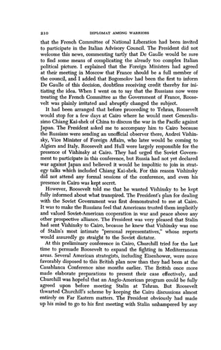 2 10
	
DIPLOMAT AMONG WARRIORS
that the French Committee of National Liberation had been invited
to participate in the Italian Advisory Council . The President did not
welcome this news, commenting tartly that De Gaulle would be sure
to find some means of complicating the already too complex Italian
political picture. I explained that the Foreign Ministers had agreed
at their meeting in Moscow that France should be a full member of
the council, and I added that Bogomolov had been the first to inform
De Gaulle of this decision, doubtless receiving credit thereby for ini-
tiating the idea. When I went on to say that the Russians now were
treating the French Committee as the Government of France, Roose-
velt was plainly irritated and abruptly changed the subject .
It had been arranged that before proceeding to Tehran, Roosevelt
would stop for a few days at Cairo where he would meet Generalis-
simo Chiang Kai-shek of China to discuss the war in the Pacific against
Japan. The President asked me to accompany him to Cairo because
the Russians were sending an unofficial observer there, Andrei Vishin-
sky, Vice Minister of Foreign Affairs, who later would be coming to
Algiers and Italy. Roosevelt and Hull were largely responsible for the
presence of Vishinsky at Cairo. They had urged the Soviet Govern-
ment to participate in this conference, but Russia had not yet declared
war against Japan and believed it would be impolitic to join in strat-
egy talks which included Chiang Kai-shek. For this reason Vishinsky
did not attend any formal sessions of the conference, and even his
presence in Cairo was kept secret.
However, Roosevelt told me that he wanted Vishinsky to be kept
fully informed about what transpired . The President's plan for dealing
with the Soviet Government was first demonstrated to me at Cairo .
It was to make the Russians feel that Americans trusted them implicitly
and valued Soviet-American cooperation in war and peace above any
other prospective alliance . The President was very pleased that Stalin
had sent Vishinsky to Cairo, because he knew that Vishinsky was one
of Stalin's most intimate "personal representatives," whose reports
would assuredly go straight to the Soviet dictator .
At this preliminary conference in Cairo, Churchill tried for the last
time to persuade Roosevelt to expand the fighting in Mediterranean
areas. Several American strategists, including Eisenhower, were more
favorably disposed to this British plan now than they had been at the
Casablanca Conference nine months earlier . The British once more
made elaborate preparations to present their case effectively, and
Churchill was hopeful that an Anglo-American program could be fully
agreed upon before meeting Stalin at Tehran . But Roosevelt
thwarted Churchill's scheme by keeping the Cairo discussions almost
entirely on Far Eastern matters. The President obviously had made
up his mind to go to his first meeting with Stalin unhampered by any
 