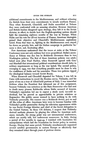 ENTER THE RUSSIANS
	
2 1 1
additional commitments in the Mediterranean, and without releasing
the British from their own commitments to invade northern France .
Thus when Roosevelt, Churchill, and Stalin assembled at Tehran
they were confronted with an amazing situation . Because American
and British leaders disagreed upon strategy, they left it to the Soviet
dictator, in effect, to decide how the English-speaking nations should
fight the remaining eighteen months of the war in Europe . When
Stalin cast his vote for all-out invasion of France, American strategists
gained their objective and Churchill's Mediterranean aspirations
faded. From that time on, fighting in the Mediterranean area stayed
far down on priority lists, and the Italian campaign in particular be-
came a slow, sad, frustrating affair .
Few Americans understood that the issues at stake at the Tehran')
Conference were not only military but were geopolitical . Stalin's ascen-
dancy at Tehran was due less to Bolshevik cleverness than to two
Washington policies . The first of these American policies was estab-
lished soon after Pearl Harbor, when Roosevelt agreed with Gen-
eral Marshall that international political considerations should defer to
military requirements so long as the war lasted . The second policy,
emerging in 1943, was that everything possible must be done to win
the confidence of Stalin and his associates . These two policies tipped
the ideological balance toward Soviet Russia.
When Roosevelt and Churchill departed for Tehran, I was left in
Cairo with instructions to escort the Russian envoy, Vishinsky, and his
party of ten on a tour of Allied-held portions of Italy . I was somewhat
dubious when the President first informed me of this assignment,
because Vishinsky was notorious as the State Prosecutor who had sent
to death many pioneer Bolsheviks whom Stalin accused of treason.
Vishinsky's reputation led me to expect a steely eyed, ice-cold in-
dividual, but he proved as approachable in private relations as
Bogomolov. His public career seemed to have nothing to do with
Vishinsky personally. His manner was a Bolshevik device, put on and
off like robes of office. Americans later were to become familiar with
Vishinsky's public personality during his television appearances while
he was Soviet Foreign Minister and chief of the Soviet delegation to
the United Nations . In those UN debates, I suspect that Vishinsky
derived sardonic pleasure by playing the villain for American audi-
ences. Actually, his strong point was not international conferences,
which are mostly talk, but undercover maneuvers. In Italy, during
a period of five months in 1943-44 I watched with fascination his
manipulations which laid the foundation for Soviet policy in western
Europe. During that same period, Vishinsky simultaneously organized
several satellite governments in eastern Europe so effectively that
they remained intact through years of postwar strains.
 