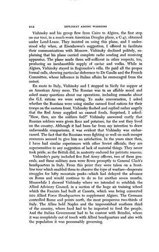 2 12
	
DIPLOMAT AMONG WARRIORS
Vishinsky and his group flew from Cairo to Algiers, the first stop
on our tour, in a much-worn American Douglas plane, a C-47, obtained
under Lend-Lease. They insisted on using this plane, and I under-
stood why when, at Eisenhower's suggestion, I offered to facilitate
their communications with Moscow . Vishinsky declined politely, ex-
plaining that his plane carried complete radio sending and receiving
apparatus. The plane made them self-sufficent in other respects, too,
producing an inexhaustible supply of caviar and vodka . While in
Algiers, Vishinsky stayed in Bogomolov's villa. He paid all the proper
formal calls, showing particular deference to De Gaulle and the French
Committee, whose influence in Italian affairs he encouraged from the
outset.
En route to Italy, Vishinsky and I stopped in Sicily for supper at
an American Army mess. The Russian was in an affable mood and
asked many questions about our operations, including remarks about
the G.I. rations we were eating. To make conversation, I asked
whether the Russians were using similar canned food rations for their
troops on the eastern front. Vishinsky flushed and replied rather angrily
that the Red Army supplied no canned foods. Surprised, I asked:
"How, then, are the soldiers fed?" Vishinsky answered curtly that
Russian soldiers were given flour and potatoes; for the rest they lived
on the country. Although it had been far from my intention to draw
unfavorable comparisons, it was evident that Vishinsky was embar-
rassed. The fact that the Russians were fighting so well on such meager
resources seemed to give him no satisfaction. In the years since then,
I have had similar experiences with other Soviet officials ; they are
supersensitive to any suggestion of lack of material things . They never
took pride, as the British did, in austerity endured for patriotic reasons .
Vishinsky's party included five Red Army officers, two of them gen-
erals, and these military men were flown promptly to General Clark's
headquarters in Italy. From this point they were taken on a front-
line tour which enabled them to observe the type of warfare-desperate
struggles for lofty mountain peaks-which had delayed the advance
on Rome and would continue to do so for another seven months .
Meanwhile I showed Vishinsky where we intended to establish the
Allied Advisory Council, in a section of the huge air training school
which the Fascists had built at Caserta, which was being converted
into Allied Force Headquarters to supplement Algiers . The Germans
controlled Rome and points north, the most prosperous two-thirds of
Italy. The Allies held Naples and the impoverished southern third
of the country, where food had to be imported to feed the people .
And the Italian Government had to be content with Brindisi, where
it was completely out of touch with Allied headquarters and also with
the population it was presumably governing .
 