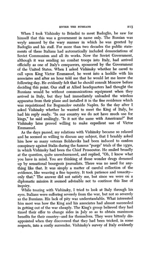 ENTER THE RUSSIANS
	
2 13
When I took Vishinsky to Brindisi to meet Badoglio, he saw for
himself that this was a government in name only . The Russian was
wryly amused by the wary manner in which he was greeted by
Badoglio and his staff. For more than two decades the public state-
ments of these Italians had automatically included denunciations of
Soviet Communism and all its works . Now the Soviet Government,
although it was sending no combat troops into Italy, had arrived
officially as one of Italy's conquerors, sponsored by the Government
of the United States. When I asked Vishinsky whether he cared to
call upon King Victor Emmanuel, he went into a huddle with his
associates and after an hour told me that he would let me know the
following day. He evidently felt that he should consult Moscow before
deciding this point . Our staff at Allied headquarters had thought the
Russians would be without communications equipment when they
arrived in Italy, but they had immediately unloaded the wireless
apparatus from their plane and installed it in the fine residence which
was requistioned for Bogomolov outside Naples . So the day after I
asked Vishinsky whether he wanted to meet the King of Italy,  he
had his reply ready. "In our country we do not have much use for
kings," he said smilingly. "Is it not the same with Americans?" But
Vishinsky later proved willing to make expedient use of Victor
Emmanuel.
As the days passed, my relations with Vishinsky became so relaxed
and he seemed so willing to discuss any subject, that I brashly asked
him how so many veteran Bolsheviks had been induced to confess
conspiracy against Stalin during the famous "purge" trials of the 193os,
in which Vishinsky had been the Chief Prosecutor. He smiled broadly
at the question, quite unembarrassed, and replied, "Oh, I know what
you have in mind. You are thinking of those wonder drugs dreamed
up by sensational bourgeois journalists . There was no need for any-
thing like that . It was simply a matter of careful collection of the
evidence, like weaving a fine tapestry . It took patience and tenacity-
only that." The answer did not satisfy me, but since we were on a
diplomatic mission it seemed advisable not to continue this line of
inquiry.
While touring with Vishinsky, I tried to look at Italy through his
eyes. Italians were suffering severely from the war, but not so severely
as the Russians . His lack of pity was understandable . What interested
him most was how the King and his associates had almost succeeded
in getting out of the war cheaply . The King's group believed they had
timed their offer to change sides in July so as to obtain maximum
benefits for their country-and for themselves . They were bitterly dis-
appointed when they discovered that they had been tricked, in some
respects, into a costly surrender . Vishinsky's survey of Italy evidently
 