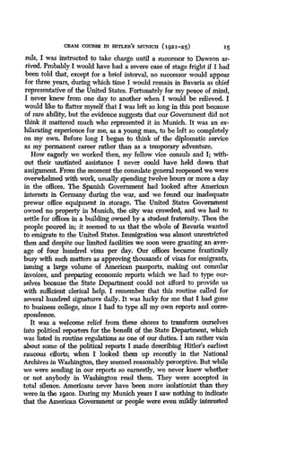 CRAM COURSE IN HITLER'S MUNICH (1921-25)
	
15
suls, I was instructed to take charge until a successor to Dawson ar-
rived. Probably I would have had a severe case of stage fright if I had
been told that, except for a brief interval, no successor would appear
for three years, during which time I would remain in Bavaria as chief
representative of the United States . Fortunately for my peace of mind,
I never knew from one day to another when I would be relieved. I
would like to flatter myself that I was left so long in this post because
of rare ability, but the evidence suggests that our Government did not
think it mattered much who represented it in Munich. It was an ex-
hilarating experience for me, as a young man, to be left so completely
on my own. Before long I began to think of the diplomatic service
as my permanent career rather than as a temporary adventure .
How eagerly we worked then, my fellow vice consuls and I ; with-
out their unstinted assistance I never could have held down that
assignment. From the moment the consulate general reopened we were
overwhelmed with work, usually spending twelve hours or more a day
in the offices . The Spanish Government had looked after American
interests in Germany during the war, and we found our inadequate
prewar office equipment in storage. The United States Government
owned no property in Munich, the city was crowded, and we had to
settle for offices in a building owned by a student fraternity. Then the
people poured in; it seemed to us that the whole of Bavaria wanted
to emigrate to the United States . Immigration was almost unrestricted
then and despite our limited facilities we soon were granting an aver-
age of four hundred visas per day . Our offices became frantically
busy with such matters as approving thousands of visas for emigrants,
issuing a large volume of American passports, making out consular
invoices, and preparing economic reports which we had to type our-
selves because the State Department could not afford to provide us
with sufficient clerical help . I remember that this routine called for
several hundred signatures dniky. It was lucky for me that I had gone
to business college, since I had to type all my own reports and corre-
spondence.
It was a welcome relief from these chores to transform ourselves
into political reporters for the benefit of the State Department, which
was listed in routine regulations as one of our duties . I am rather vain
about some of the political reports I made describing Hitler's earliest
raucous efforts ; when I looked them up recently in the National
Archives in Washington, they seemed reasonably perceptive. But while
we were sending in our reports so earnestly, we never knew whether
or not anybody in Washington read them. They were accepted in
total silence. Americans never have been more isolationist than they
were in the lgaos . During my Munich years I saw nothing to indicate
that the American Government or people were even mildly interested
 