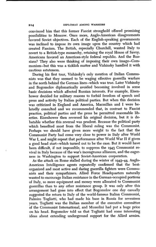 214 DIPLOMAT AMONG WARRIORS
convinced him that this former Fascist stronghold offered promising
possibilities to Moscow. Once more, Anglo-American disagreements
favored Soviet objectives. Each of the English-speaking governments
was inclined to impose its own image upon the country which had
created Fascism. The British, especially Churchill, wanted Italy to
revert to a British-type monarchy, retaining the royal House of Savoy .
Americans favored an American-style federal republic . And the Rus-
sians? They also were thinking of imposing their own image-Com-
munism-but this was a ticklish matter and Vishinsky handled it with,
cautious astuteness.
During his first tour, Vishinsky's only mention of Italian Commu-
nists was that they seemed to be waging effective guerrilla warfare
in the north behind the German lines-which was true . Later Vishinsky
and Bogomolov diplomatically avoided becoming involved in some
basic decisions which affected Russian interests . For example, Eisen-
hower decided for military reasons to forbid freedom of speech and
press and activity by Italian political parties . But when this decision
was criticized in England and America, Macmillan and I were be-
latedly consulted and we recommended that, in contrast to Fascist
practice, political parties and the press be permitted reasonable lib-
erties. Eisenhower then reversed his original decision, but it is de-
batable whether this reversal was prudent . Because the political party
which benefited most from the liberal ruling was the Communist.
Perhaps we should have given more weight to the fact that the
Communist Party had come very close to power in Italy after World
War I, and might repeat that performance after World War II if given
a good head start-which turned out to be the case. But it would have
been difficult, if not impossible, to suppress the 1943 Communist re-
vival in Italy because of the war's incongruous alliances, and the eager-
ness in Washington to support Soviet-American cooperation .
As the attack on Rome stalled during the winter of 1943-44, Anglo-
American Intelligence agents repeatedly confirmed that the best-
organized and most active and daring guerrilla fighters were Commu-
nists and their sympathizers . Allied Force Headquarters naturally
wanted to encourage Italian resistance in the German-occupied portions
of Italy, so more equipment and money were allocated to Communist
guerrillas than to any other resistance group . It was only after this
arrangement had gone into effect that Bogomolov one day casually
suggested the return to Italy of the world-famous Italian Communist,
Palmiro Togliatti, who had made his base in Russia for seventeen
years. Togliatti was the Italian member of the executive committee
of the Communist International, and Mussolini had put a huge price
on his head. Bogomolov told us that Togliatti had some interesting
ideas about extending underground support for the Allied armies .
 