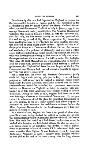 ENTER THE RUSSIANS
	
215
Eisenhower by this time had departed for England to prepare for
the long-awaited invasion of France, and he was succeeded in the
Mediterranean area by British General Sir Henry Maitland Wilson,
who approved the return of Togliatti to Italy in January 3-944 to en-
courage Communist underground fighters . The American Government
welcomed this decision because it fitted in with the Roosevelt-Hull
idea that Italy, the first enemy country to surrender, provided the
first real testing ground of Big Three cooperation . My instructions
from Washington were to give Togliatti the same courtesy and atten-
tion accorded to other Italian party leaders . Togliatti was not at all
the popular image of a Communist chieftain. He had the manners
and vocabulary of a professor of philosophy, and was such a gifted
orator that he could hold any Italian audience spellbound . He behaved
with such circumspection during his first months in Italy that he won
the respect-almost the trust-even of anti-Communists like Badoglio .
That naive old Field Marshal told me wonderingly, after he had dick-
ered for weeks with assorted politicians about forming a coalition
government, that Togliatti had been the most helpful of the lot . The
Communist from Moscow had resolved several arguments by repeat-
ing "The war always comes first!"
For a short time the Soviet and American Governments jointly
made this slogan their guiding principle in Italy. It served Soviet
purposes as well as our own to support a common Italian policy
temporarily, but some Americans mistakenly assumed that this Soviet
accommodation would be extended into permanent cooperation .
Neither the Russians nor Togliatti can fairly be charged with mis-
leading us on this point. Americans were entirely willing to deceive
themselves. During his years in exile, Togliatti had been one of the
most forthright advocates of international Communism . He had pro-
claimed in exhaustive detail his plans for promoting Communism in
his own country. So far as I know, nobody ever asked Togliatti to
renounce or even moderate his well-known opinions before the
Allied Supreme Commander in the Mediterranean gave him per-
mission to return to Italy .
As a matter of fact, Togliatti did have some practical ideas about
guerrilla warfare, having studied the subject in Russia, and he soon
was communicating with the Communist resistance behind the German
lines. This made him useful at Allied Force Headquarters where he
worked with American and British staff officers . He also was an agree-
able dinner guest, so he sometimes was invited to lend a piquant
touch to gatherings in honor of touring V .I.P.s who found Italy even
more attractive than Algiers . At one luncheon given by American
Ambassador Alexander C. Kirk, I casually asked Togliatti whether
he was glad to be back in his own country after his long absence
 