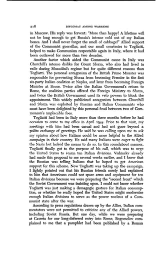 z16 DIPLOMAT AMONG WARRIORS
in Moscow. His reply was fervent : "More than happyl A lifetime will
not be long enough to get Russia's intense cold out of my Italian
bones. And I shall never forget the smell of cabbage!" Allied support
of the Communist guerrillas, and our small courtesies to Togliatti,
helped to make Communism respectable again in Italy, where it had
been outlawed for more than two decades .
Another factor which aided the Communist cause in Italy was
Churchill's intense dislike for Count Sforza, who also had lived in
exile during Mussolini's regime but for quite different reasons than
Togliatti. The personal antagonism of the British Prime Minister was
responsible for preventing Sforza from becoming Premier in the first
six-party Italian coalition at Naples, and later from becoming Foreign
Minister at Rome. Twice after the Italian Government's return to
Rome, the coalition parties offered the Foreign Ministry to Sforza,
and twice the British Government used its veto powers to block the
appointment . This widely publicized antagonism between Churchill
and Sforza was exploited by Russian and Italian Communists who
must have been delighted by this personal feud between two of Com-
munism's implacable foes .
Togliatti had been in Italy more than three months before he had
occasion to come to my office in April 1944. Prior to that visit, my
meetings with him had been casual and had not gone beyond a
polite exchange of greetings. He said he was calling upon me to ask
my opinion about how Italians could be more helpful to the Allied
campaign in their country. He said many Italians were eager to fight
the Nazis but lacked the means to do so . In this roundabout manner,
Togliatti finally got to the purpose of his call, which was to urge
the United States to rearm ten Italian divisions . Vishinsky already
had made this proposal to me several weeks earlier, and I knew that
the Russian was telling Italians that he hoped to get American
support for this scheme . Now Togliatti was taking up the campaign.
I lightly pointed out that his Russian friends surely had explained
to him that Americans could not spare arms and equipment for ten
Italian divisions because we were preparing the "second front" which
the Soviet Government was insisting upon . I could not know whether
Togliatti was just making a demagogic gesture for Italian consump-
tion, or whether he really hoped the United States might modernize
enough Italian divisions to serve as the power nucleus of a Com-
munist state after the war.
According to press regulations drawn up by the Allies, Italian com-
mentators were not permitted to criticize any of the Allied powers,
including Soviet Russia. But one day, while we were preparing
at Caserta for our long-deferred entry into Rome, Bogomolov com-
plained to me that a pamphlet had been published by a Roman
 