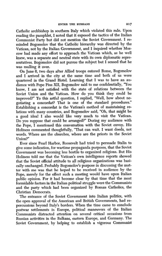 ENTER THE RUSSIANS
	
2 17
Catholic archbishop in southern Italy which violated this rule . Upon
reading the pamphlet, I noted that it exposed the tactics of the Italian
Communist Party but did not mention the Soviet Government . I re-
minded Bogomolov that the Catholic hierarchy was directed by the
Vatican, not by the Italian Government, and I inquired whether Mos-
cow had made any effort to approach the Vatican which, as he well
knew, was a separate and neutral state with its own diplomatic repre-
sentatives. Bogomolov did not pursue the subject but I sensed that he
was mulling it over .
On June 6, two days after Allied troops entered Rome, Bogomolov
and I arrived in the city at the same time and both of us were
quartered in the Grand Hotel . Learning that I was to have an au-
dience with Pope Pius XII, Bogomolov said to me confidentially, "You
know, I am not satisfied with the state of relations between the
Soviet Union and the Vatican. How do you think they could be
improved?" To this artful question, I replied, "Well, how about ne-
gotiating a concordat? That is one of the standard procedures ."
Establishing a concordat is the Vatican's method of maintaining re-
lations with many countries, and Bogomolov said, "Oh, that might be
a good ideal I also would like very much to visit the Vatican.
Do you suppose that could be arranged?" During my audience with
the Pope, I mentioned this conversation with the Soviet envoy . His
Holiness commented thoughtfully, "That can wait . I want deeds, not
words. Where are the churches, where are the priests in the Soviet
Union?"
Ever since Pearl Harbor, Roosevelt had tried to persuade Stalin to
give some indication, for wartime propaganda purposes, that the Soviet
Government was becoming less hostile to organized religions . But His
Holiness told me that the Vatican's own intelligence reports showed
that the Soviet official attitude to all religious organizations was basi-
cally unchanged. Probably Bogomolov's purpose in discussing the mat-
ter with me was that he hoped to be received in audience by the
Pope, merely for the effect such a meeting would have upon Italian
public opinion. For it had become clear by that time that the most
formidable factors in the Italian political struggle were the Communists
and the party which had been organized by Roman Catholics, the
Christian Democrats.
The entrance of the Soviet Government into Italian politics, with
the open approval of the American and British Governments, had re-
percussions beyond Italy's borders . When the time came to conclude
postwar settlements in Europe, political maneuvers of the Italian
Communists distracted attention on several critical occasions from
Russian activities in the Balkans, eastern Europe, and Germany . The
Soviet Government, by helping to establish a vigorous Communist
 