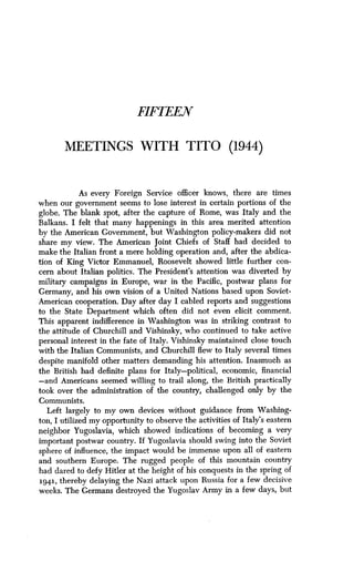 FIFTEEN
MEETINGS WITH TITO (1944)
As every Foreign Service officer knows, there are times
when our government seems to lose interest in certain portions of the
globe. The blank spot, after the capture of Rome, was Italy and the
Balkans. I felt that many happenings in this area merited attention
by the American Government, but Washington policy-makers did not
share my view. The American Joint Chiefs of Staff had decided to
make the Italian front a mere holding operation and, after the abdica-
tion of King Victor Emmanuel, Roosevelt showed little further con-
cern about Italian politics . The President's attention was diverted by
military campaigns in Europe, war in the Pacific, postwar plans for
Germany, and his own vision of a United Nations based upon Soviet-
American cooperation. Day after day I cabled reports and suggestions
to the State Department which often did not even elicit comment .
This apparent indifference in Washington was in striking contrast to
the attitude of Churchill and Vishinsky, who continued to take active
personal interest in the fate of Italy . Vishinsky maintained close touch
with the Italian Communists, and Churchill flew to Italy several times
despite manifold other matters demanding his attention . Inasmuch as
the British had definite plans for Italy-political, economic, financial
-and Americans seemed willing to trail along, the British practically
took over the administration of the country, challenged only by the
Communists .
Left largely to my own devices without guidance from Washing-
ton, I utilized my opportunity to observe the activities of Italy's eastern
neighbor Yugoslavia, which showed indications of becoming a very
important postwar country . If Yugoslavia should swing into the Soviet
sphere of influence, the impact would be immense upon all of eastern
and southern Europe. The rugged people of this mountain country
had dared to defy Hitler at the height of his conquests in the spring of
1941, thereby delaying the Nazi attack upon Russia for a few decisive
weeks. The Germans destroyed the Yugoslav Army in a few days, but
 