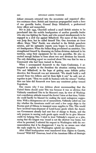 2 2 0
	
DIPLOMAT AMONG WARRIORS
defiant remnants retreated into the mountains and organized effec-
tive resistance there. British and American propagandists made a hero
of one guerrilla leader, General Draja Mihailovi6, a professional
Army officer and monarchist.
But in July 1943, Churchill ordered a small British mission to be
parachuted into the mobile headquarters of another guerrilla leader
who also was fighting the Nazis, and who seemed simultaneously to be
engaged in a civil war against Mihailovic& The name of this warrior
was Josip Broz, but he called himself Tito. One American air force
officer, Major "Slim" Farish, was attached to the British parachute
mission, and his optimistic reports soon began to reach Eisenhow-
er's headquarters. When the Italian King proclaimed an armistice, Tito
strengthened himself by disarming six Italian divisions stationed in his
territory, using their equipment for his own guerrillas . He also re-
cruited enough Italians to form about two new divisions for himself.
The only disturbing report we received about Tito was that he was a
Communist who had been trained in Russia .
When I accompanied Roosevelt to the Cairo Conference, I at-
tempted to explain to the President the situation existing between
Tito and Mihailovi6, in the hope of getting some definite policy
directive. But Roosevelt was not interested . "We should build a wall
around those two fellows and let them fight it out," he said, not al-
together in jest. "Then we could do business with the winner ." Neither
then nor later did Roosevelt ever have any consistent policy toward
Yugoslavia.
One reason why I was dubious about recommending that the
United States should assist Tito was because it was so obvious that
Vishinsky considered Tito to be Moscow's man. In view of Washing-
ton's conciliatory attitude toward the Soviet Union at that time, Vishin-
sky could hardly be blamed for making the most outrageous sugges-
tions. With a disingenuous air of camaraderie, Vishinsky asked me one
day whether the Americans could not send a few cargo ships to the
Russian port of Odessa to transport some supplies to Tito . This would
have involved trans-shipment of Lend-Lease goods which the Ameri-
can Government already had sent free of charge to Russia, and the
only purpose in moving such goods again would be to give Moscow
credit for helping Tito. I tried to treat Vishinsky's request as a joke,
saying that the longest way 'round is not the shortest way home, but
when he persisted, I referred his request to Washington with the rec-
ommendation that it be disapproved. I was by no means sure what
the reply might be, but Washington upheld my objections .
After Allied headquarters were transferred from Algiers to Caserta,
General "Wild Bill" Donovan, head of the American Office of Strategic
 