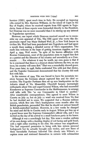 MEETINGS WITH TITO (1944)
	
221
Services (OSS), spent much time in Italy . He occupied an imposing
villa owned by Mrs . Harrison Williams, on the island of Capri in the
Bay of Naples, where he received reports from OSS agents in Yugo-
slavia. Some of these reports were forwarded directly to the President,
but Donovan was no more successful than I in stirring up any interest
in Yugoslavian operations.
However, one report which Donovan received caused me to recon-
sider my own appraisal of Tito. The OSS agent who wrote this dis-
passionate report was Major Richard Weil, Jr ., a New York lawyer in
civilian life . Weil had been parachuted into Yugoslavia and had spent
a month there making a detailed survey of Tito's organization . Tito
made him welcome in the hope of getting American supplies, and on
April 4, 1944, Weil wrote : "In spite of his known affiliation with
Russian Communism, most of the population seem to regard him first
as a patriot and the liberator of his country and secondarily as a Com-
munist. . . . For whatever it may be worth, my own guess is that if
he is convinced that there is a clearcut choice between the two, on any
issue, his country will come first ." That was a remarkably shrewd guess.
Four years later, in 1948, Stalin confronted Tito with just that choice,
and the Yugoslav Communist demonstrated that his country did rank
first with him.
In the summer of 1944, Tito was forced to leave his mountain ter-
ritory because the Germans almost captured him and his chief as-
sociates . The Yugoslav Partisans then set up new headquarters on the
Adriatic island of Vis. Meanwhile, Churchill became increasingly
enthusiastic about Tito and urged General Wilson, who had succeeded
Eisenhower as Supreme Commander in the Mediterranean, to arrange
staff talks with Tito "as one Commander in Chief to another ."
After considerable correspondence, Tita agreed to meet Wilson in
Caserta on July 12, but on July 11 word was received from Vis that
he had decided not to come . We suspected that a Russian military
mission, which flew into Tito's headquarters some months after the
British parachutists, persuaded Tito that he should not entrust himself
in British-controlled territory. However, in a few weeks he changed
his mind and did fly to Caserta early in August . Wilson put him up at
a guest house near the Supreme Commander's official villa, and I was
invited on the day of his arrival to a small luncheon party in his honor .
Although it was a scorchingly hot day, Tito wore a woolen uniform
of his own design with a dazzling display of red facing and gold braid,
with a tight collar reaching to his chin . His retinue was magnificent.
Tito had requested permission to bring with him sixteen personal
bodyguards but he actually brought only twelve, and now three of
these formidable Partisans followed Tito closely into Wilson's re-
ception room and stationed themselves in corners with submachine
 