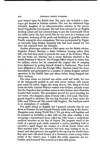 22 2 DIPLOMAT AMONG WARRIORS
guns trained upon the British host . The party also included a statu-
esque girl dressed in Partisan uniform. This was the celebrated Olga
Ninchich, daughter of an ultraconservative minister in the prewar
Royal Yugoslavian Government. She had been educated in an English
finishing school and had returned home to join the Communists whom
her father hated. She had served Tito for two years as a secretary and
interpreter, enduring all the perils and hardships of guerrilla warfare .
Finally, among his close companions, Tito was accompanied by Tigger,
an unusually large Belgian sheepdog who had been trained for war
duty and captured from the Germans .
Another picturesque addition to Tito's party was his British adviser,
Brigadier Fitzroy Maclean, a lanky Scotsman wearing rather dirty
kilts, who had done much to promote the cause of the Partisans . When
the war broke out, Maclean was a career diplomat attached to the
British Embassy in Moscow . The Foreign Office refused to release him
for military service but he conceived the original idea of escaping
from diplomacy by getting himself elected to Parliament . Thus freed
from obligation to serve the Foreign Office, Maclean joined the Army
immediately and participated in a number of daring irregular military
operations in the Middle East and Africa before being dropped into
Tito's territory.
The room where we lunched was rather small and stuffy, but two
of the bodyguards pushed in and took corner stations with tommy
guns ready for action . Tigger also clung close to Tito, lying at his feet
under the table . General Wilson's waiters were Italians, uneasily aware
that the Yugoslavs had excellent reason to hate Italians since Mussolini
invaded their country. The atmosphere proved too nerve-wracking for
one waiter, who dropped a plate of beans with a loud crash. The body-
guards leaped to attention, the war dog bounded out from under the
table-and Wilson and Tito roared with laughter. The luncheon ended
in an atmosphere of cordiality .
Tito spoke almost no English, but I guessed correctly that he was
fluent in German. He had learned German while serving in the Austro-
Hungarian army during World War I . We got along well together and
he accepted an invitation to dine with me that same evening . I was
occupying a requisitioned house called the Villa Lauro, a magnificent
medieval structure on the Bay of Naples. The property stood in the
midst of a private park which contained a curious plaything built to
resemble a small chapel, the creation of a Greek former owner who
liked practical jokes . The structure had four steps leading to its en-
trance, and when pressure was applied to the top step the double doors
flew open and a life-sized dummy of a Dominican monk swung within
inches of the visitor's nose. I called this tricky apparatus my ice-
breaker, and it amused Tito as much as it had other guests.
 
