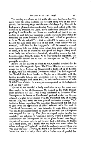 MEETINGS WITH TITO (1944)
	
223
The evening was almost as hot as the afternoon had been, but Tito
again wore his heavy uniform. He brought along two of his body-
guards, the charming Olga, and the watchful sheep dog. Tito said he
had spent a pleasant afternoon touring Naples and calling at the villa
occupied by Donovan on Capri. Tito's confidence obviously was ex-
panding. I told him that our dinner was unofficial and that it was our
custom on such informal occasions to make ourselves comfortable by
removing our coats, because of the heat, and I asked his permission
to do so. "Ist das erlaubt?" (Is that permitted?) he asked, and he un-
hooked his high collar and took off his coat. When dinner was an-
nounced, I told him that his bodyguards could be served in a small
room opening into our dining room, where they could relax and eat
in peace, if he had no objections. He agreed and began talking much
more freely than at luncheon, laconically describing some of his hair-
breadth escapes from the Nazis. As he was taking his departure, Tito
unexpectedly invited me to visit his headquarters on Vis, and I
promptly accepted.
Before Tito left Caserta to return to Vis, Churchill decided that he
must meet this enigmatic figure. The Prime Minister was anxious to
merge the Royal Yugoslavian Government-in-Exile, set up in London
in 1941, with the Provisional Government which Tito had organized .
So Churchill flew from London to Naples for a tete-a-tete with the
famous guerrilla fighter, and Macmillan told me that the two men
thoroughly enjoyed each other. But Tito took no chances even with the
British Prime Minister; he was again accompanied by his bodyguards
and the dog Tigger.
My visit to Vis provided a lively conclusion to my five years' war-
time service in the Mediterranean. On August 14 the State Depart-
ment informed me that I was being transferred to Supreme Allied
Headquarters in France as Eisenhower's political adviser on German
affairs. I was glad to be released from the frustrating duty of marking
time in Italy, but I asked and was granted permission to accept Tito's
invitation before departing . The American Government did not want
to give even the appearance of official relations with Tito and his
Provisional Government, so I was instructed to make this a personal
visit and to go unaccompanied by anyone on my staff ; but a B-26 plane
was assigned for my trip . The plane developed engine trouble im-
mediately and returned to Ciampino airport, where I climbed into
another B-26. But the engine of this second plane faltered over Foggia
airport and we were lucky to get down. I had to telephone to Naples
for a third plane, and I feared that my flight was jinxed when the
officer in charge at Foggia told me that the exchange number there was
"Oil Can Thirteen ." However, the third B-26 delivered me to Vis-two
hours late. Vis is a rocky island with a double row, of parallel low
 