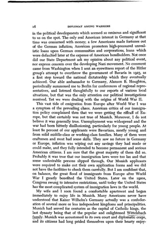DIPLOMAT AMONG WARRIORS
in the political developments which seemed so ominous and significant
to us on the spot. The only real American interest in Germany at that
time was concerned with money; a few Americans made fortunes out
of the German inflation; American promoters high-pressured unreal-
istic loans upon German communities and corporations, loans which
were defaulted later at the expense of American bondholders. Not once
did our State Department ask my opinion about any political event,
nor express concern over the developing Nazi movement . No comment
came from Washington when I sent an eyewitness report of the Hitler
group's attempt to overthrow the government of Bavaria in 1923, as
a first step toward the national dictatorship which they eventually
achieved. Our able ambassador to Germany, Alanson B . Houghton,
periodically summoned me to Berlin for conferences of regional repre-
sentatives, and listened thoughtfully to our reports of various local
situations, but that was the only attention our political investigations
received. Yet we were dealing with the origins of World War II .
This vast tide of emigration from Europe after World War I was
a symptom of the prevailing chaos . American critics of our immigra-
tion policy complained then that we were getting the riffraff of Eu-
rope, but that certainly was not true of Munich . Moreover, I do not
believe it was generally true. Unemployment was widespread and the
war had been bitterly disillusioning, particularly for young people. At
least 8o percent of our applicants were Bavarians, mostly young and
from solid middle-class or working-class families . Many of them were
craftsmen and most had some skills . They saw no future in Germany
or Europe, inflation was wiping out any savings they had made or
could make, and they fully intended to become permanent and serious
American citizens . I am sure that the great majority of them did so.
Probably it was true that our immigration laws were too lax and that
some undesirable persons slipped through . Our Munich applicants
were required to make out their own application forms and we did
not have the facilities to check them carefully . But I am confident that,
on balance, the great flood of immigrants from Europe after World
War I greatly benefited the United States. Later on the 1g2os,
Congress swung to intensive restrictions, until today the United States
has the most complicated system of immigration laws in the world .
My wife and I soon found a comfortable apartment and began
immediately to enjoy life in Munich. Many Americans never have
understood that Kaiser Wilhelm's Germany actually was a confeder-
ation of several more or less independent kingdoms and principalities .
Munich had served for centuries as the capital of Catholic kings, the
last dynasty being that of the popular and enlightened Wittelsbach
family. Munich was accustomed to its own court and diplomatic corps,
and its citizens had long prided themselves upon their hearty enjoy-
 