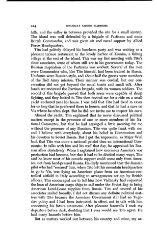 224 DIPLOMAT AMONG WARRIORS
hills, and the valley in between provided the site for a small airstrip.
The island was well defended by a brigade of Partisans and some
British Commandos, and was given air and naval support by Allied
Force Headquarters .
Tito had politely delayed his luncheon party and was waiting at a
pleasant terrace restaurant in the lovely harbor of Komisa, a fishing
village at the end of the island. This was my first meeting with Tito's
close associates, some of whom still are in his government today . The
Russian inspiration of the Partisans was evident . Several of the men
were Communists who, like Tito himself, had been trained in Russia.
Uniforms were Russian-style, and about half the guests were members
of the Red Army mission. Their manner was cordial, but our con-
versation did not get beyond the usual toasts and small talk . After
lunch we reviewed the Partisan brigade, with its women soldiers . The
record of this brigade proved that both sexes were capable of sharp
fighting, and they looked it . Tito then invited me for a ride on a small
yacht anchored near his house. I was told that Tito had lived in caves
for so long that he preferred them to houses, and that he had a cave on
Vis where he often slept . But he did not invite me to inspect his cave.
Aboard the yacht, Tito explained that he never discussed political
matters except in the presence of one or more members of his Na-
tional Committee, but that he had arranged a little meeting for me
without the presence of any Russians . Tito was quite frank with me,
and I believe with everybody, about his belief in Communism and
his devotion to Soviet Russia . But I got the impression, as Major Weil
had, that Tito was more a national patriot than an international Com-
munist. In talks with him and his staff that day, he appraised his Rus-
sian allies objectively . When I explained how enormous America's war
production had become, but that it had to be divided many ways, Tito
said he knew most of his outside support could come only from Amer-
ica, not from hard-pressed Russia . He dryly mentioned that the Russian
pilot who had "rescued" him, when Tito left his mountain headquarters
to go to Vis, was flying an American plane from an American-con-
trolled airfield in Italy according to arrangements set up by British
officers. This encouraged me to tell him how Vishinsky had requested
the loan of American cargo ships to sail under the Soviet flag to bring
American Lend-Lease supplies from Russia . Tito and several of his
associates smiled broadly. I did not discuss any definite political mat-
ters with Tito because the American Government still had no Yugo-
slav policy and I had been instructed, in effect, not to talk with him
concerning his future intentions . After pleasant farewells I took my
departure before dark, doubting that I ever would see Tito again. He
had many hazards before him .
But as matters worked out between his country and mine, my as-
 