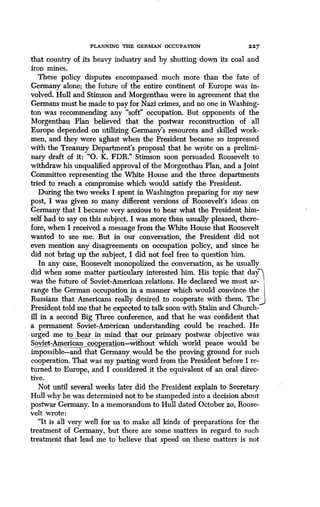 PLANNING THE GERMAN OCCUPATION
	
227
that country of its heavy industry and by shutting down its coal and
iron mines.
These policy disputes encompassed much more than the fate of
Germany alone; the future of the entire continent of Europe was in-
volved. Hull and Stimson and Morgenthau were in agreement that the
Germans must be made to pay for Nazi crimes, and no one in Washing-
ton was recommending any "soft" occupation. But opponents of the
Morgenthau Plan believed that the postwar reconstruction of all
Europe depended on utilizing Germany's resources and skilled work-
men, and they were aghast when the President became so impressed
with the Treasury Department's proposal that he wrote on a prelimi-
nary draft of it: "0. K. FDR." Stimson soon persuaded Roosevelt to
withdraw his unqualified approval of the Morgenthau Plan, and a Joint
Committee representing the White House and the three departments
tried to reach a compromise which would satisfy the President.
During the two weeks I spent in Washington preparing for my new
post, I was given so many different versions of Roosevelt's ideas on
Germany that I became very anxious to hear what the President him-
self had to say on this subject. I was more than usually pleased, there-
fore, when I received a message from the White House that Roosevelt
wanted to see me. But in our conversation, the President did not
even mention any disagreements on occupation policy, and since he
did not bring up the subject, I did not feel free to question him .
In any case, Roosevelt monopolized the conversation, as he usually
did when some matter particulary interested him . His topic that day
was the future of Soviet-American relations . He declared we must ar-
range the German occupation in a manner which would convince the
Russians that Americans really desired to cooperate with them . The
President told me that he expected to talk soon with Stalin and Church
ill in a second Big Three conference, and that he was confident that
a permanent Soviet-American understanding could be reached. He
urged me to bear in mind that our primary postwar objective was
Soviet-American cooperation-without which world peace would be
impossible-and that Germany would be the proving ground for such
cooperation. That was my parting word from the President before I re-
turned to Europe, and I considered it the equivalent of an oral direc-
tive.
Not until several weeks later did the President explain to Secretary
Hull why he was determined not to be stampeded into a decision about
postwar Germany. In a memorandum to Hull dated October 20, Roose-
velt wrote:
"It is all very well for us to make all kinds of preparations for the
treatment of Germany, but there are some matters in regard to such
treatment that lead me to believe that speed on these matters is not
 