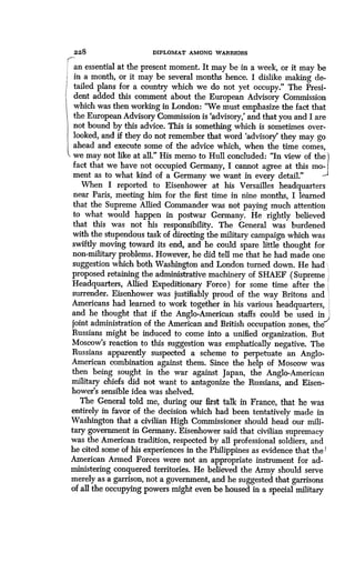 228
	
DIPLOMAT AMONG WARRIORS
an essential at the present moment. It may be in a week, or it may be
in a month, or it may be several months hence. I dislike making de-
tailed plans for a country which we do not yet occupy ." The Presi-
dent added this comment about the European Advisory Commission
which was then working in London : "We must emphasize the fact that
the European Advisory Commission is `advisory,' and that you and I are
not bound by this advice. This is something which is sometimes over-
looked, and if they do not remember that word `advisory' they may go
ahead and execute some of the advice which, when the time comes,
we may not like at all." His memo to Hull concluded : "In view of the
fact that we have not occupied Germany, I cannot agree at this mo-
ment as to what kind of a Germany we want in every detail.""
When I reported to Eisenhower at his Versailles headquarters
near Paris, meeting him for the first time in nine months, I learned
that the Supreme Allied Commander was not paying much attention
to what would happen in postwar Germany . He rightly believed
that this was not his responsibility . The General was burdened
with the stupendous task of directing the military campaign which was
swiftly moving toward its end, and he could spare little thought for
non-military problems . However, he did tell me that he had made one
suggestion which both Washington and London turned down . He had ,,,
proposed retaining the administrative machinery of SHAEF (Supreme
Headquarters, Allied Expeditionary Force) for some time after the
surrender. Eisenhower was justifiably proud of the way Britons and I
Americans had learned to work together in his various headquarters,
and he thought that if the Anglo-American staffs could be used in
joint administration of the American and British occupation zones, the
Russians might be induced to come into a unified organization . But
Moscow's reaction to this suggestion was emphatically negative . The
Russians apparently suspected a scheme to perpetuate an Anglo-
American combination against them. Since the help of Moscow was
then being sought in the war against Japan, the Anglo-American
military chiefs did not want to antagonize the Russians, and Eisen-
hower's sensible idea was shelved.
The General told me, during our first talk in France, that he was
entirely in favor of the decision which had been tentatively made in
Washington that a civilian High Commissioner should head our mili-
tary government in Germany. Eisenhower said that civilian supremacy
was the American tradition, respected by all professional soldiers, and
he cited some of his experiences in the Philippines as evidence that the
American Armed Forces were not an appropriate instrument for ad-
ministering conquered territories . He believed the Army should serve
merely as a garrison, not a government, and he suggested that garrisons
of all the occupying powers might even be housed in a special military
 