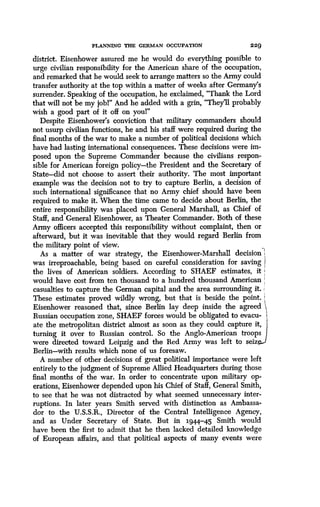 PLANNING THE GERMAN OCCUPATION
	
2 2 9
district. Eisenhower assured me he would do everything possible to
urge civilian responsibility for the American share of the occupation,
and remarked that he would seek to arrange matters so the Army could
transfer authority at the top within a matter of weeks after Germany's
surrender. Speaking of the occupation, he exclaimed, "Thank the Lord
that will not be my jobl" And he added with a grin, "They'll probably
wish a good part of it off on youl"
Despite Eisenhower's conviction that military commanders should
not usurp civilian functions, he and his staff were required during the
final months of the war to make a number of political decisions which
have had lasting international consequences. These decisions were im-
posed upon the Supreme Commander because the civilians respon-
sible for American foreign policy-the President and the Secretary of
State-did not choose to assert their authority. The most important
example was the decision not to try to capture Berlin, a decision of
such international significance that no Army chief should have been
required to make it. When the time came to decide about Berlin, the
entire responsibility was placed upon General Marshall, as Chief of
Staff, and General Eisenhower, as Theater Commander . Both of these
Army officers accepted this responsibility without complaint, then or
afterward, but it was inevitable that they would regard Berlin from
the military point of view.
As a matter of war strategy, the Eisenhower-Marshall decision
was irreproachable, being based on careful consideration for saving I
the lives of American soldiers. According to SHAEF estimates, it
would have cost from ten thousand to a hundred thousand American
casualties to capture the German capital and the area surrounding it .
These estimates proved wildly wrong, but that is beside the point .
Eisenhower reasoned that, since Berlin lay deep inside the agreed
Russian occupation zone, SHAEF forces would be obligated to evacu- i,
ate the metropolitan district almost as soon as they could capture it,
turning it over to Russian control. So the Anglo-American troops
were directed toward Leipzig and the Red Army was left to seiz
Berlin-with results which none of us foresaw .
A number of other decisions of great political importance were left
entirely to the judgment of Supreme Allied Headquarters during those
final months of the war. In order to concentrate upon military op-
erations, Eisenhower depended upon his Chief of Staff, General Smith,
to see that he was not distracted by what seemed unnecessary inter-
ruptions. In later years Smith served with distinction as Ambassa-
dor to the U.S.S.R., Director of the Central Intelligence Agency,
and as Under Secretary of State . But in 1944-45 Smith would
have been the first to admit that he then lacked detailed knowledge
of European affairs, and that political aspects of many events were
 