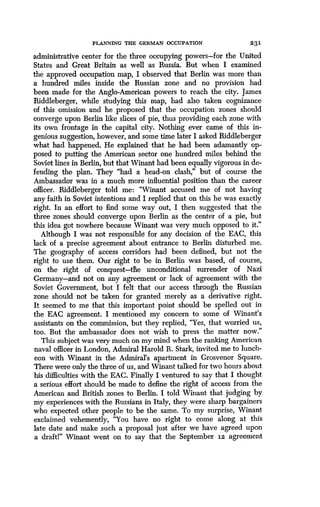 PLANNING THE GERMAN OCCUPATION
	
2 3 1
administrative center for the three occupying powers-for the United
States and Great Britain as well as Russia. But when I examined
the approved occupation map, I observed that Berlin was more than
a hundred miles inside the Russian zone and no provision had
been made for the Anglo-American powers to reach the city . James
Riddleberger, while studying this map, had also taken cognizance
of this omission and he proposed that the occupation zones should
converge upon Berlin like slices of pie, thus providing each zone with
its own frontage in the capital city . Nothing ever came of this in-
genious suggestion, however, and some time later I asked Riddleberger
what had happened. He explained that he had been adamantly op-
posed to putting the American sector one hundred miles behind the
Soviet lines in Berlin, but that Winant had been equally vigorous in de-
fending the plan. They "had a head-on clash," but of course the
Ambassador was in a much more influential position than the career
officer. Riddleberger told me: "Winant accused me of not having
any faith in Soviet intentions and I replied that on this he was exactly
right. In an effort to find some way out, I then suggested that the
three zones should converge upon Berlin as the center of a pie, but
this idea got nowhere because Winant was very much opposed to it ."
Although I was not responsible for any decision of the EAC, this
lack of a precise agreement about entrance to Berlin disturbed me .
The geography of access corridors had been defined, but not the
right to use them . Our right to be in Berlin was based, of course,
on the right of conquest-tlle unconditional surrender of Nazi
Germany-and not on any agreement or lack of agreement with the
Soviet Government, but I felt that our access through the Russian
zone should not be taken for granted merely as a derivative right .
It seemed to me that this important point should be spelled out in
the EAC agreement. I mentioned my concern to some of Winant's
assistants on the commission, but they replied, "Yes, that worried us,
too. But the ambassador does not wish to press the matter now ."
This subject was very much on my mind when the ranking American
naval officer in London, Admiral Harold R . Stark, invited me to lunch-
eon with Winant in the Admiral's apartment in Grosvenor Square .
There were only the three of us, and Winant talked for two hours about
his difficulties with the EAC . Finally I ventured to say that I thought
a serious effort should be made to define the right of access from the
American and British zones to Berlin . I told Winant that judging by
my experiences with the Russians in Italy, they were sharp bargainers
who expected other people to be the same . To my surprise, Winant
exclaimed vehemently, "You have no right to come along at this
late date and make such a proposal just after we have agreed upon
a draft!" Winant went on to say that the September 12 agreement
 