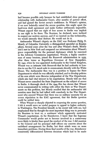 232
	
DIPLOMAT AMONG WARRIORS
had become possible only because he had established close personal
relationship with Ambassador Gusev, after months of patient effort,
and had gained the Soviet envoy's confidence . In Winant's opinion,
if we now belatedly raised the access question, this might upset the
hard-won draft agreement and make further settlements impossible .
Winant argued that our right of free access to Berlin was implicit
in our right to be there . The Russians, he declared, were inclined
to suspect our motives anyway, and if we insisted on this technicality,
we would intensify their distrust. He would not do it .
Ambassador Winant's deputy on the EAC was Professor Philip E.
Mosely of Columbia University,- a distinguished specialist on Russian
affairs. Several years after the war and after Winant's death, Mosely
and I met in New York and compared our information about Winant's
grave responsibility for the personal diplomacy which he exercised
in the Advisory Commission negotiations. Winant, a highly sensitive
man of many tensions, joined the Roosevelt administration in 1935,
after three terms as Republican Governor of New Hampshire .
By 1941, when he was appointed Ambassador to the United Kingdom,
Winant was so intimate with Roosevelt that he had authority in Lon-
don to use the U.S. naval code to communicate directly with the White
House. The Ambassador thus was in a position to bypass the State
Department to which he was officially attached, and to develop policies
of his own which were likewise independent of the War Department,
which also had vital interest in his negotiations. Mosely told me that
Winant never consulted the State Department on the subject of access
to Berlin. A thorough check of the 1944 files has shown that Winant
never communicated in writing with either the State or War Depart-
ments on this problem, but Mosely recalled that the ambassador did
mention once that he had talked with somebody in the War Depart-
ment who assured Winant that there was no military necessity for an
access stipulation in the EAC agreement, that the Berlin question
could be settled later .
When Winant so sharply objected to reopening the access question,
I felt it would serve no useful purpose to appeal to higher authority
in Washington. The President himself, in his recent talk with me, had
emphasized that he thought the most important thing was to persuade
the Russians to trust us, a sentiment which apparently motivated
Winant's negotiations. As for Eisenhower, I knew that the Supreme
Commander would prefer not to become involved in a controversy
more likely to hinder than speed the conduct of the war . I did mention
to the General and his principal staff officers my concern about the
undefined arrangements for Berlin, but their minds were on more
immediate problems . During those final months of the war, Eisenhower
consistently differentiated between decisions which had to be made
 