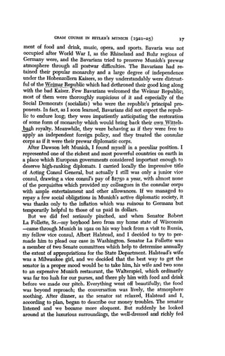 CRAM COURSE IN HITLER'S MUNICH (1921-25)
	
17
ment of food and drink, music, opera, and sports . Bavaria was not
occupied after World War I, as the Rhineland and Ruhr regions of
Germany were, and the Bavarians tried to preserve Munich's prewar
atmosphere through all postwar difficulties . The Bavarians had re-
tained their popular monarchy and a large degree of independence
under the Hohenzollern Kaisers, so they understandably were distrust-
ful of the Weimar Republic which had dethroned their good king along
with the bad Kaiser . Few Bavarians welcomed the Weimar Republic ;
most of them were thoroughly suspicious of it and especially of the
Social Democrats (socialists) who were the republic's principal pro-
ponents. In fact, as I soon learned, Bavarians did not expect the repub-
lic to endure long; they were impatiently anticipating the restoration
of some form of monarchy which would bring back their_ own Wittels-
LaA royalty. Meanwhile, they were behaving as if they were free to
apply an independent foreign policy, and they treated the consular
corps as if it were their prewar diplomatic corps.
After Dawson left Munich, I found myself in a peculiar position. I
represented one of the richest and most powerful countries on earth in
a place which European governments considered important enough to
deserve high-ranking diplomats . I carried locally the impressive title
of Acting Consul General, but actually I still was only a junior vice
consul, drawing a vice consul's pay of $2750 a year, with almost none
of the perquisites which provided my colleagues in the consular corps
with ample entertainment and other allowances. If we managed to
repay a few social obligations in Munich's active diplomatic society, it
was thanks only to the inflation which was ruinous to Germans but
temporarily helpful to those of us paid in dollars .
But we did feel seriously pinched, and when Senator Robert
La Follette, Sr.-my boyhood hero from my home state of Wisconsin
-came through Munich in 1922 on his way back from a visit to Russia,
my fellow vice consul, Albert Halstead, and I decided to try to per-
suade him to plead our case in Washington. Senator La Follette was
a member of two Senate committees which help to determine annually
the extent of appropriations for the State Department . Halstead's wife
was a Milwaukee girl, and we decided that the best way to get the
senator in a proper mood would be to take him, his wife and two sons
to an expensive Munich restaurant, the Walterspiel, which ordinarily
was far too lush for our purses, and there ply him with food and drink
before we made our pitch . Everything went off beautifully; the food
was beyond reproach; the conversation was lively, the atmosphere
soothing. After dinner, as the senator sat relaxed, Halstead and I,
according to plan, began to describe our money troubles . The senator
listened and we became more eloquent. But suddenly he looked
around at the luxurious surroundings, the well-dressed and richly fed
 