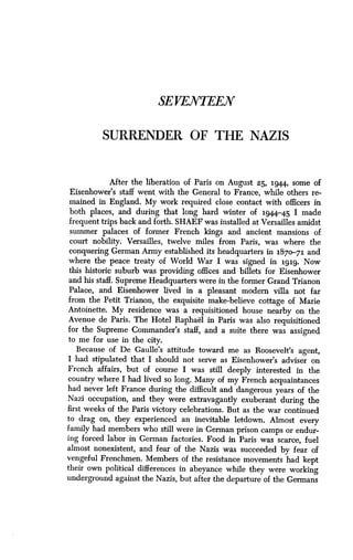 SEVENTEEN
SURRENDER OF THE NAZIS
After the liberation of Paris on August 25, 1944, some of
Eisenhower's staff went with the General to France, while others re-
mained in England. My work required close contact with officers in
both places, and during that long hard winter of 194.4-45 I made
frequent trips back and forth. SHAEF was installed at Versailles amidst
summer palaces of former French kings and ancient mansions of
court nobility . Versailles, twelve miles from Paris, was where the
conquering German Army established its headquarters in 1870-71 and
where the peace treaty of World War I was signed in 1919 . Now
this historic suburb was providing offices and billets for Eisenhower
and his staff . Supreme Headquarters were in the former Grand Trianon
Palace, and Eisenhower lived in a pleasant modern villa not far
from the Petit Trianon, the exquisite make-believe cottage of Marie
Antoinette. My residence was a requisitioned house nearby on the
Avenue de Paris. The Hotel Raphael in Paris was also requisitioned
for the Supreme Commander's staff, and a suite there was assigned
to me for use in the city.
Because of De Gaulle's attitude toward me as Roosevelt's agent,
I had stipulated that I should not serve as Eisenhower's adviser on
French affairs, but of course I was still deeply interested in the
country where I had lived so long . Many of my French acquaintances
had never left France during the difficult and dangerous years of the
Nazi occupation, and they were extravagantly exuberant during the
first weeks of the Paris victory celebrations . But as the war continued
to drag on, they experienced an inevitable letdown . Almost every
family had members who still were in German prison camps or endur-
ing forced labor in German factories . Food in Paris was scarce, fuel
almost nonexistent, and fear of the Nazis was succeeded by fear of
vengeful Frenchmen . Members of the resistance movements had kept
their own political differences in abeyance while they were working
underground against the Nazis, but after the departure of the Germans
 