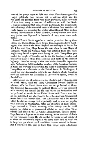 SURRENDER OF THE NAZIS 235
some of the groups began to fight each other . These former guerrillas
ranged politically from extreme left to extreme right, and the
war years had provided them with many grievances, many suspicions
of treachery, many accusations of collaboration with the Nazis.
It was not surprising that some groups, particularly the Communists,
took advantage of the unsettled times to eliminate their enemies and
rivals. France was swarming that winter with millions of Allied soldiers
wearing the uniforms of a dozen countries, so disguise was easy . Sum-
mary justice was dispensed in thousands of cases, some never made
public.
Several French friends appealed to me for protection. Among these
friends was Gaston Henry-Haye, former French Ambassador to Wash-
ington, who came to the Hotel Raphael one midnight in fear of his
life. I first met Henry-Haye before the war when he was Mayor of
Versailles. While the German Army was entering Paris and many
neighboring French mayors were fleeing in panic, Henry-Haye per-
suaded the people of Versailles not to join the headlong exodus, and
thus saved many of them from accidents and death on the jammed
highways. His calm courage at that time made a favorable impression
upon Ambassador Bullitt and other members of the American Embassy
in Paris, and we were pleased when the Vichy Government appointed
Henry-Haye as Ambassador to the United States. In Washington, I
found the new Ambassador helpful in my efforts to obtain American
food and medicines for the people of Unoccupied France, especially
the children.
Later he also was of assistance in our efforts to get civilian supplies
to North Africa, until the Vichy Government severed diplomatic
relations with the United States when our troops landed in Africa .
The following day, according to protocol, Henry-Haye was presented
with passports for himself and his staff. When the Ambassador said
he preferred to remain in the United States until France was free,
he was astonished and chagrined to have the American Government
intern him as an "enemy alien." The Ambassador had a hot temper
which he did not always control perfectly, and he was not popular
with everyone in Washington. After the liberation of Paris, Henry-
Haye returned to France, assuming rather naively that he could
resume his status as a government official, as many other Vichy
officials had done in the De Gaulle administration. Instead, Henry-
Haye became a fugitive in his own country, under sentence of death
by two resistance groups . He told me that for weeks he had not dared
to sleep two consecutive nights in the same room, and he asked me
to help him go abroad until conditions became normal in France .
But I convinced him that to leave then would imply admittance
 