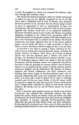 236
	
DIPLOMAT AMONG WARRIORS
of guilt. He accepted my advice and continued his hideaway exist-
ence through that turbulent winter .
The French Provisional Government which De Gaulle had formed
at Algiers in 3.943 was not officially recognized by any of the Big
Three until it established itself in Paris in October 3.944. President
Roosevelt persisted in his conviction that the French people should
be given an opportunity to elect an administration of their own
choosing, but when the Germans continued to hold out and it became
apparent that elections would have to be postponed indefinitely,
Roosevelt reluctantly agreed to join London and Moscow in granting
diplomatic recognition to the "united front" government which De
Gaulle had created. In forming his coalition, De Gaulle included mem-
bers of the Communist Party as ministers in his cabinet . The French
Communists were better organized than any of the prewar political
parties, and De Gaulle felt bound to make concessions to them in
order to avoid a showdown which he might not have won just then .
In December I was asked to arrange a dinner conference in Ver-
sailles between French and American financial experts, including De
Gaulle's Minister of Finance, Rene Pleven, the French economist
Charles Rist, and the Americans John J . McCloy and Lewis W.
Douglas. The disordered French financial situation troubled a num-
ber of Washington agencies which were trying to help the French
Government, and the American visitors were impressed when Pleven
described to them his proposals for currency reforms . One of Pleven's
schemes was an ingenious device similar to drastic measures already
enforced in Belgium and the Netherlands . The Minister of Finance
explained that French collaborators and black marketeers were
hoarding their money largely in five-thousand-franc notes, and he
proposed withdrawing these notes from circulation with no advance
notice. New franc notes would be printed but in order to exchange
canceled notes for the new issue, holders of the old money would
be required to explain how they had acquired it . Pleven said immense
sums of illegal profits could thus be wiped out and French currency
stabilized. But months went by and the Pleven scheme was not put
into effect.
When I discreetly made inquiries among my friends in the French
Government, they admitted that Communist ministers had side-
tracked the project. During the chaotic weeks just before and after
the liberation, the French Communist Party had seized and stockpiled
huge quantities of currency, especially five-thousand-franc notes,
which they had removed from French banks and other institutions .
By delaying the Pleven plan for more than a year, the Party was able to
exchange its hidden hoards for other assets, thereby accumulating funds
 