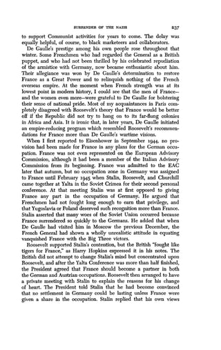SURRENDER OF THE NAZIS 237
to support Communist activities for years to come . The delay was
equally helpful, of course, to black marketeers and collaborators.
De Gaulle's prestige among his own people rose throughout that
winter. Some Frenchmen who had regarded the General as a British
puppet, and who had not been thrilled by his celebrated repudiation
of the armistice with Germany, now became enthusiastic about him .
Their allegiance was won by De Gaulle's determination to restore
France as a Great Power and to relinquish nothing of the French
overseas empire . At the moment when French strength was at its
lowest point in modern history, I could see that the men of France-
and the women even more-were grateful to De Gaulle for bolstering
their sense of national pride. Most of my acquaintances in Paris com-
pletely disagreed with Roosevelt's theory that France would be better
off if the Republic did not try to hang on to its far-flung colonies
in Africa and Asia. It is ironic that, in later years, De Gaulle initiated
an empire-reducing program which resembled Roosevelt's recommen-
dations for France more than De Gaulle's wartime visions .
When I first reported to Eisenhower in September 1944, no pro-
vision had been made for France in any plans for the German occu-
pation. France was not even represented on the European Advisory
Commission, although it had been a member of the Italian Advisory
Commission from its beginning. France was admitted to the EAC
later that autumn, but no occupation zone in Germany was assigned
to France until February x945 when Stalin, Roosevelt, and Churchill
came together at Yalta in the Soviet Crimea for their second personal
conference. At that meeting Stalin was at first opposed to giving
France any part in the occupation of Germany. He argued that
Frenchmen had not fought long enough to earn that privilege, and
that Yugoslavia or Poland deserved such recognition more than France .
Stalin asserted that many woes of the Soviet Union occurred because
France surrendered so quickly to the Germans. He added that when
De Gaulle had visited him in Moscow the previous December, the
French General had shown a wholly unrealistic attitude in equating
vanquished France with the Big Three victors .
Roosevelt supported Stalin's contention, but the British "fought like
tigers for France," as Harry Hopkins expressed it in his notes. The
British did not attempt to change Stalin's mind but concentrated upon
Roosevelt, and after the Yalta Conference was more than half finished,
the President agreed that France should become a partner in both
the German and Austrian occupations. Roosevelt then arranged to have
a private meeting with Stalin to explain the reasons for his change
of heart. The President told Stalin that he had become convinced
that no settlement in Germany could be lasting unless France were
given a share in the occupation . Stalin replied that his own views
 