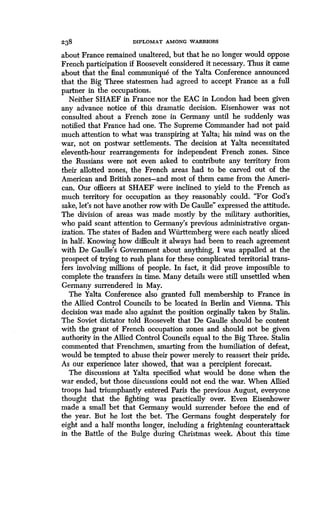 238
	
DIPLOMAT AMONG WARRIORS
about France remained unaltered, but that he no longer would oppose
French participation if Roosevelt considered it necessary. Thus it came
about that the final communique of the Yalta Conference announced
that the Big Three statesmen had agreed to accept France as a full
partner in the occupations .
Neither SHAEF in France nor the EAC in London had been given
any advance notice of this dramatic decision . Eisenhower was not
consulted about a French zone in Germany until he suddenly was
notified that France had one. The Supreme Commander had not paid
much attention to what was transpiring at Yalta ; his mind was on the
war, not on postwar settlements. The decision at Yalta necessitated
eleventh-hour rearrangements for independent French zones. Since
the Russians were not even asked to contribute any territory from
their allotted zones, the French areas had to be carved out of the
American and British zones-and most of them came from the Ameri-
can. Our officers at SHAEF were inclined to yield to the French as
much territory for occupation as they reasonably could . "For God's
sake, let's not have another row with De Gaulle" expressed the attitude .
The division of areas was made mostly by the military authorities,
who paid scant attention to Germany's previous administrative organ-
ization. The states of Baden and Wiirttemberg were each neatly sliced
in half. Knowing how difficult it always had been to reach agreement
with De Gaulle's Government about anything, I was appalled at the
prospect of trying to rush plans for these complicated territorial trans-
fers involving millions of people. In fact, it did prove impossible to
complete the transfers in time. Many details were still unsettled when
Germany surrendered in May.
The Yalta Conference also granted full membership to France in
the Allied Control Councils to be located in Berlin and Vienna . This
decision was made also against the position orginally taken by Stalin .
The Soviet dictator told Roosevelt that De Gaulle should be content
with the grant of French occupation zones and should not be given
authority in the Allied Control Councils equal to the Big Three . Stalin
commented that Frenchmen, smarting from the humiliation of defeat,
would be tempted to abuse their power merely to reassert their pride.
As our experience later showed, that was a percipient forecast .
The discussions at Yalta specified what would be done when the
war ended, but those discussions could not end the war. When Allied
troops had triumphantly entered Paris the previous August, everyone
thought that the fighting was practically over . Even Eisenhower
made a small bet that Germany would surrender before the end of
the year. But he lost the bet. The Germans fought desperately for
eight and a half months longer, including a frightening counterattack
in the Battle of the Bulge during Christmas week . About this time
 