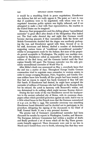 24 0 DIPLOMAT AMONG WARRIORS
it would be a stumbling block in peace negotiations . Eisenhower
was dubious but did not really oppose it. The point, as I saw it, was
that if conditions were to be negotiated, with whom were we to
negotiate? American public opinion was highly inflamed, and if we
attempted to make a deal with Nazi representatives, the reaction in
the United States can be imagined.
However, Nazi propagandists used the chilling phrase "unconditional
surrender" to great effect after details of the Morgenthau Plan leaked
out. The Nazi radio shouted day and night that Germans would
become starving peasants if they surrendered . Both the Soviet and
British Governments decided that the slogan was needlessly prolong-
ing the war, and Eisenhower agreed with them. Several of us on
his staff, Americans and Britons, drafted a number of declarations
suggesting various forms of "conditional unconditional surrender,"
similar to arrangements made for the Italians . But none of the propos-
als proved acceptable in Washington . The mighty war machine com-
manded by Eisenhower rolled on inexorably to meet the millions of
soldiers of the Red Army, and the Germans battled until the Nazi
regime literally fell apart. The German surrender was the only gen-
uinely unconditional surrender of World War II.
After Hitler's death was announced on May 1, everybody knew that
the end was a matter of days . Throughout Europe frantic German
commanders tried to negotiate mass surrenders to western armies in
order to escape avenging Russians, Poles, Yugoslavs, and Czechs. Ger-
man soldiers knew how brutally all Slav people had been treated, and
they had no reason to expect less harsh treatment if they fell into
Slav hands. If Eisenhower had desired, he might have accepted the
surrender of millions of Germans who had fought on the Russian front,
but he refused . He acted in harmony with Roosevelt's wishes, and
was determined to do nothing which might increase Russian distrust .
During the last weeks of the war Eisenhower moved his headquar-
ters to the ancient cathedral city of Reims, with its enormous cham-
pagne cellars which provided protection against air raids . And it was in
a little school house in this French town that the Germans surrendered
at 2:41 A.M . on May 7, 1945. The surrender ceremony was something
Eisenhower found distasteful and he decided not to participate in the
procedure, delegating the signing of the documents to his Chief of
Staff, General Smith . It was a very personal decision .
The precise text of Germany's unconditional surrender had been
discussed for months by experts in Washington, London, and Moscow .
The European Advisory Commission had written a number of drafts
and finally produced a set of terms which all the Big Three govern-
ments formally approved . These documents were sent to me late in
March and I turned them over to Smith, informing him that they were
 