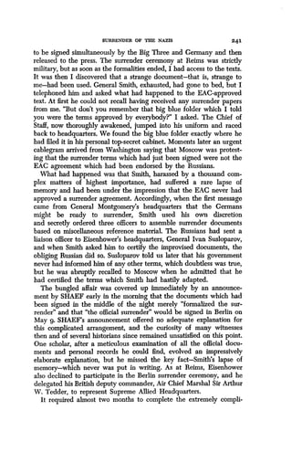 SURRENDER OF IkU NAZIS 24 1
to be signed simultaneously by the Big Three and Germany and then
released to the press . The surrender ceremony at Reims was strictly
military, but as soon as the formalities ended, I had access to the texts .
It was then I discovered that a strange document-that is, strange to
me-had been used. General Smith, exhausted, had gone to bed, but I
telephoned him and asked what had happened to the EAC-approved
text. At first he could not recall having received any surrender papers
from me. "But don't you remember that big blue folder which I told
you were the terms approved by everybody?" I asked . The Chief of
Staff, now thoroughly awakened, jumped into his uniform and raced
back to headquarters. We found the big blue folder exactly where he
had filed it in his personal top-secret cabinet. Moments later an urgent
cablegram arrived from Washington saying that Moscow was protest-
ing that the surrender terms which had just been signed were not the
EAC agreement which had been endorsed by the Russians.
What had happened was that Smith, harassed by a thousand com-
plex matters of highest importance, had suffered a rare lapse of
memory and had been under the impression that the EAC never had
approved a surrender agreement. Accordingly, when the first message
came from General Montgomery's headquarters that the Germans
might be ready to surrender, Smith used his own discretion
and secretly ordered three officers to assemble surrender documents
based on miscellaneous reference material . The Russians had sent a
liaison officer to Eisenhower's headquarters, General Ivan Susloparov,
and when Smith asked him to certify the improvised documents, the
obliging Russian did so. Susloparov told us later that his government
never had informed him of any other terms, which doubtless was true,
but he was abruptly recalled to Moscow when he admitted that he
had certified the terms which Smith had hastily adapted .
The bungled affair was covered up immediately by an announce-
ment by SHAEF early in the morning that the documents which had
been signed in the middle of the night merely "formalized the sur-
render" and that "the official surrender" would be signed in Berlin on
May 9. SHAEF's announcement offered no adequate explanation for
this complicated arrangement, and the curiosity of many witnesses
then and of several historians since remained unsatisfied on this point .
One scholar, after a meticulous examination of all the official docu-
ments and personal records he could find, evolved an impressively
elaborate explanation, but he missed the key fact-Smith's lapse of
memory-which never was put in writing . As at Reims, Eisenhower
also declined to participate in the Berlin surrender ceremony, and he
delegated his British deputy commander, Air Chief Marshal Sir Arthur
W. Tedder, to represent Supreme Allied Headquarters .
It required almost two months to complete the extremely compli-
 